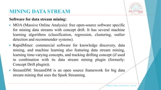 MINING DATA STREAM
, Medi-Caps University, Indore
Software for data stream mining:
 MOA (Massive Online Analysis): free open-source software specific
for mining data streams with concept drift. It has several machine
learning algorithms (classification, regression, clustering, outlier
detection and recommender systems).
 RapidMiner: commercial software for knowledge discovery, data
mining, and machine learning also featuring data stream mining,
learning time-varying concepts, and tracking drifting concept (if used
in combination with its data stream mining plugin (formerly:
Concept Drift plugin)).
 StreamDM: StreamDM is an open source framework for big data
stream mining that uses the Spark Streaming.
 