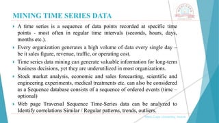 MINING TIME SERIES DATA
, Medi-Caps University, Indore
 A time series is a sequence of data points recorded at specific time
points - most often in regular time intervals (seconds, hours, days,
months etc.).
 Every organization generates a high volume of data every single day –
be it sales figure, revenue, traffic, or operating cost.
 Time series data mining can generate valuable information for long-term
business decisions, yet they are underutilized in most organizations.
 Stock market analysis, economic and sales forecasting, scientific and
engineering experiments, medical treatments etc. can also be considered
as a Sequence database consists of a sequence of ordered events (time –
optional)
 Web page Traversal Sequence Time-Series data can be analyzed to
Identify correlations Similar / Regular patterns, trends, outliers.
 