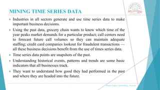 MINING TIME SERIES DATA
, Medi-Caps University, Indore
 Industries in all sectors generate and use time series data to make
important business decisions.
 Using the past data, grocery chain wants to know which time of the
year peaks market demands for a particular product; call centers need
to forecast future call volumes so they can maintain adequate
staffing; credit card companies lookout for fraudulent transactions —
all these business decisions benefit from the use of times series data.
 Time series data points are snapshots of the past.
 Understanding historical events, patterns and trends are some basic
indicators that all businesses track.
 They want to understand how good they had performed in the past
and where they are headed into the future.
 