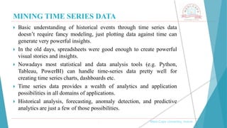 MINING TIME SERIES DATA
, Medi-Caps University, Indore
 Basic understanding of historical events through time series data
doesn’t require fancy modeling, just plotting data against time can
generate very powerful insights.
 In the old days, spreadsheets were good enough to create powerful
visual stories and insights.
 Nowadays most statistical and data analysis tools (e.g. Python,
Tableau, PowerBI) can handle time-series data pretty well for
creating time series charts, dashboards etc.
 Time series data provides a wealth of analytics and application
possibilities in all domains of applications.
 Historical analysis, forecasting, anomaly detection, and predictive
analytics are just a few of those possibilities.
 
