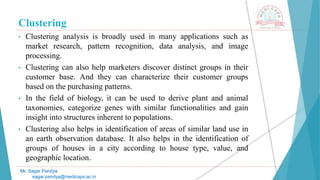 Clustering
• Clustering analysis is broadly used in many applications such as
market research, pattern recognition, data analysis, and image
processing.
• Clustering can also help marketers discover distinct groups in their
customer base. And they can characterize their customer groups
based on the purchasing patterns.
• In the field of biology, it can be used to derive plant and animal
taxonomies, categorize genes with similar functionalities and gain
insight into structures inherent to populations.
• Clustering also helps in identification of areas of similar land use in
an earth observation database. It also helps in the identification of
groups of houses in a city according to house type, value, and
geographic location.
Mr. Sagar Pandya
sagar.pandya@medicaps.ac.in
 