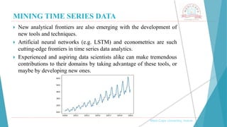 MINING TIME SERIES DATA
, Medi-Caps University, Indore
 New analytical frontiers are also emerging with the development of
new tools and techniques.
 Artificial neural networks (e.g. LSTM) and econometrics are such
cutting-edge frontiers in time series data analytics.
 Experienced and aspiring data scientists alike can make tremendous
contributions to their domains by taking advantage of these tools, or
maybe by developing new ones.
 