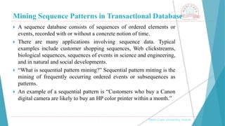 Mining Sequence Patterns in Transactional Database
, Medi-Caps University, Indore
 A sequence database consists of sequences of ordered elements or
events, recorded with or without a concrete notion of time.
 There are many applications involving sequence data. Typical
examples include customer shopping sequences, Web clickstreams,
biological sequences, sequences of events in science and engineering,
and in natural and social developments.
 “What is sequential pattern mining?” Sequential pattern mining is the
mining of frequently occurring ordered events or subsequences as
patterns.
 An example of a sequential pattern is “Customers who buy a Canon
digital camera are likely to buy an HP color printer within a month.”
 