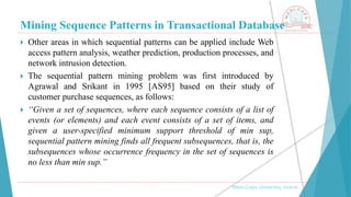 Mining Sequence Patterns in Transactional Database
, Medi-Caps University, Indore
 Other areas in which sequential patterns can be applied include Web
access pattern analysis, weather prediction, production processes, and
network intrusion detection.
 The sequential pattern mining problem was first introduced by
Agrawal and Srikant in 1995 [AS95] based on their study of
customer purchase sequences, as follows:
 “Given a set of sequences, where each sequence consists of a list of
events (or elements) and each event consists of a set of items, and
given a user-specified minimum support threshold of min sup,
sequential pattern mining finds all frequent subsequences, that is, the
subsequences whose occurrence frequency in the set of sequences is
no less than min sup.”
 