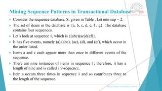 Mining Sequence Patterns in Transactional Database
, Medi-Caps University, Indore
 Consider the sequence database, S, given in Table , Let min sup = 2.
 The set of items in the database is {a, b, c, d, e, f , g}. The database
contains four sequences.
 Let’s look at sequence 1, which is {(abc)(ac)d(cf)}.
 It has five events, namely (a),(abc), (ac), (d), and (cf), which occur in
the order listed.
 Items a and c each appear more than once in different events of the
sequence.
 There are nine instances of items in sequence 1; therefore, it has a
length of nine and is called a 9-sequence.
 Item a occurs three times in sequence 1 and so contributes three to
the length of the sequence.
 