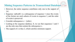 Mining Sequence Patterns in Transactional Database
, Medi-Caps University, Indore
 However, the entire sequence contributes only one to the support of
{a}.
 Sequence {a(bc)df} is a subsequence of sequence 1 since the events
of the former are each subsets of events in sequence 1, and the order
of events is preserved.
 Consider subsequence s = {(ab)c}.
 Looking at the sequence database, S, we see that sequences 1 and 3
are the only ones that contain the subsequence s.
 The support of s is thus 2, which satisfies minimum support.
 