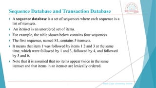 Sequence Database and Transaction Database
, Medi-Caps University, Indore
 A sequence database is a set of sequences where each sequence is a
list of itemsets.
 An itemset is an unordered set of items.
 For example, the table shown below contains four sequences.
 The first sequence, named S1, contains 5 itemsets.
 It means that item 1 was followed by items 1 2 and 3 at the same
time, which were followed by 1 and 3, followed by 4, and followed
by 3 and 6.
 Note that it is assumed that no items appear twice in the same
itemset and that items in an itemset are lexically ordered.
 