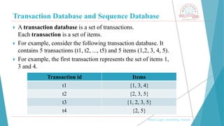 Transaction Database and Sequence Database
, Medi-Caps University, Indore
 A transaction database is a set of transactions.
Each transaction is a set of items.
 For example, consider the following transaction database. It
contains 5 transactions (t1, t2, ..., t5) and 5 items (1,2, 3, 4, 5).
 For example, the first transaction represents the set of items 1,
3 and 4.
Transaction id Items
t1 {1, 3, 4}
t2 {2, 3, 5}
t3 {1, 2, 3, 5}
t4 {2, 5}
 