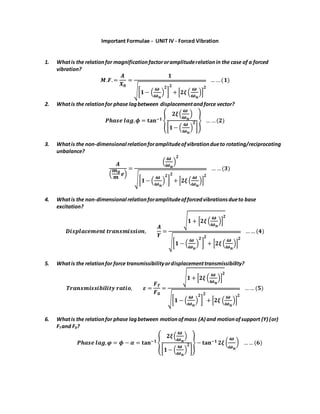 Important Formulae - UNIT IV - Forced Vibration
1. Whatis the relationfor magnificationfactororamplituderelationin the case of a forced
vibration?
𝑴.𝑭.=
𝑨
𝑿 𝟎
=
𝟏
√[ 𝟏− (
𝝎
𝝎 𝒏
)
𝟐
]
𝟐
+ [𝟐𝝃 (
𝝎
𝝎 𝒏
)]
𝟐
… …(𝟏)
2. Whatis the relationfor phase lagbetween displacementandforce vector?
𝑷𝒉𝒂𝒔𝒆 𝒍𝒂𝒈, 𝝓 = 𝐭𝐚𝐧−𝟏 {
𝟐𝝃(
𝝎
𝝎 𝒏
)
[ 𝟏− (
𝝎
𝝎 𝒏
)
𝟐
]
} … …(𝟐)
3. Whatis the non-dimensional relationforamplitudeofvibrationdueto rotating/reciprocating
unbalance?
𝑨
(
𝒎 𝟎
𝒎
𝒆)
=
(
𝝎
𝝎 𝒏
)
𝟐
√[ 𝟏− (
𝝎
𝝎 𝒏
)
𝟐
]
𝟐
+ [𝟐𝝃 (
𝝎
𝝎 𝒏
)]
𝟐
… …(𝟑)
4. Whatis the non-dimensional relationforamplitudeofforcedvibrationsdueto base
excitation?
𝑫𝒊𝒔𝒑𝒍𝒂𝒄𝒆𝒎𝒆𝒏𝒕 𝒕𝒓𝒂𝒏𝒔𝒎𝒊𝒔𝒔𝒊𝒐𝒏,
𝑨
𝒀
=
√ 𝟏 + [𝟐𝝃 (
𝝎
𝝎 𝒏
)]
𝟐
√[ 𝟏 − (
𝝎
𝝎 𝒏
)
𝟐
]
𝟐
+ [𝟐𝝃 (
𝝎
𝝎 𝒏
)]
𝟐
…… (𝟒)
5. Whatis the relationfor force transmissibilityordisplacementtransmissibility?
𝑻𝒓𝒂𝒏𝒔𝒎𝒊𝒔𝒔𝒊𝒃𝒊𝒍𝒊𝒕𝒚 𝒓𝒂𝒕𝒊𝒐, 𝜺 =
𝑭 𝑻
𝑭 𝟎
=
√ 𝟏 + [𝟐𝝃 (
𝝎
𝝎 𝒏
)]
𝟐
√[ 𝟏 − (
𝝎
𝝎 𝒏
)
𝟐
]
𝟐
+ [𝟐𝝃 (
𝝎
𝝎 𝒏
)]
𝟐
…… (𝟓)
6. Whatis the relationfor phase lagbetween motionofmass (A) and motionofsupport (Y) (or)
FT and F0?
𝑷𝒉𝒂𝒔𝒆 𝒍𝒂𝒈, 𝝋 = 𝝓 − 𝜶 = 𝐭𝐚𝐧−𝟏 {
𝟐𝝃(
𝝎
𝝎 𝒏
)
[ 𝟏− (
𝝎
𝝎 𝒏
)
𝟐
]
} − 𝐭𝐚𝐧−𝟏 𝟐𝝃 (
𝝎
𝝎 𝒏
) …… (𝟔)
 