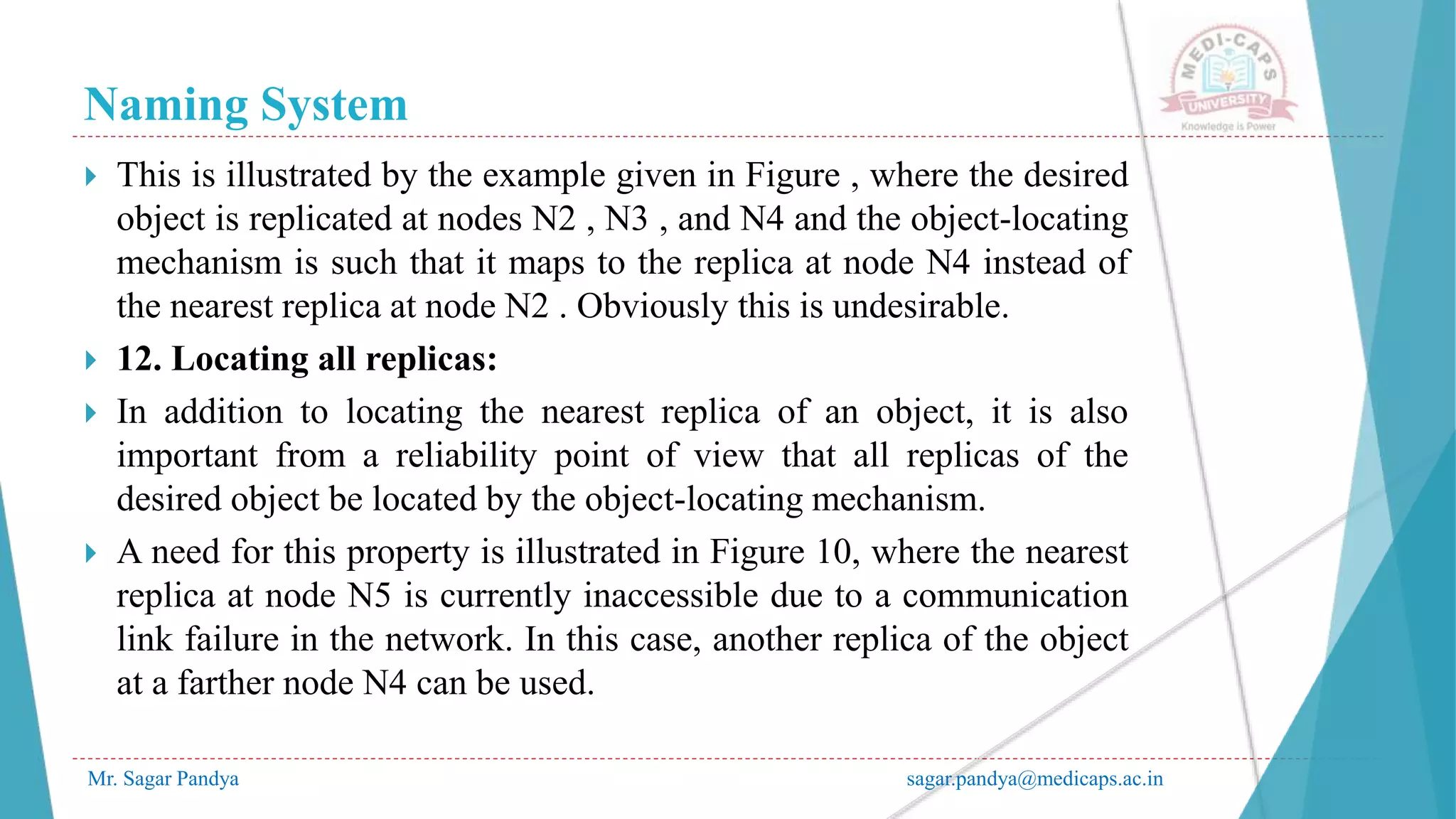 Naming System
Mr. Sagar Pandya sagar.pandya@medicaps.ac.in
 This is illustrated by the example given in Figure , where the desired
object is replicated at nodes N2 , N3 , and N4 and the object-locating
mechanism is such that it maps to the replica at node N4 instead of
the nearest replica at node N2 . Obviously this is undesirable.
 12. Locating all replicas:
 In addition to locating the nearest replica of an object, it is also
important from a reliability point of view that all replicas of the
desired object be located by the object-locating mechanism.
 A need for this property is illustrated in Figure 10, where the nearest
replica at node N5 is currently inaccessible due to a communication
link failure in the network. In this case, another replica of the object
at a farther node N4 can be used.
 