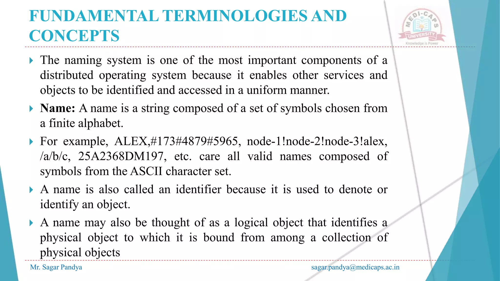 FUNDAMENTAL TERMINOLOGIES AND
CONCEPTS
Mr. Sagar Pandya sagar.pandya@medicaps.ac.in
 The naming system is one of the most important components of a
distributed operating system because it enables other services and
objects to be identified and accessed in a uniform manner.
 Name: A name is a string composed of a set of symbols chosen from
a finite alphabet.
 For example, ALEX,#173#4879#5965, node-1!node-2!node-3!alex,
/a/b/c, 25A2368DM197, etc. care all valid names composed of
symbols from the ASCII character set.
 A name is also called an identifier because it is used to denote or
identify an object.
 A name may also be thought of as a logical object that identifies a
physical object to which it is bound from among a collection of
physical objects
 