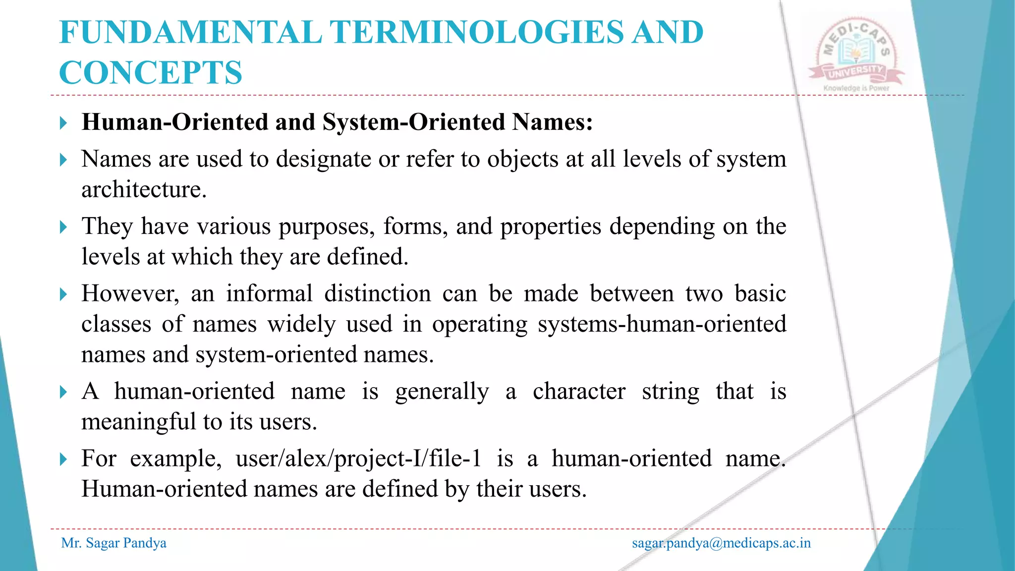 FUNDAMENTAL TERMINOLOGIES AND
CONCEPTS
Mr. Sagar Pandya sagar.pandya@medicaps.ac.in
 Human-Oriented and System-Oriented Names:
 Names are used to designate or refer to objects at all levels of system
architecture.
 They have various purposes, forms, and properties depending on the
levels at which they are defined.
 However, an informal distinction can be made between two basic
classes of names widely used in operating systems-human-oriented
names and system-oriented names.
 A human-oriented name is generally a character string that is
meaningful to its users.
 For example, user/alex/project-I/file-1 is a human-oriented name.
Human-oriented names are defined by their users.
 