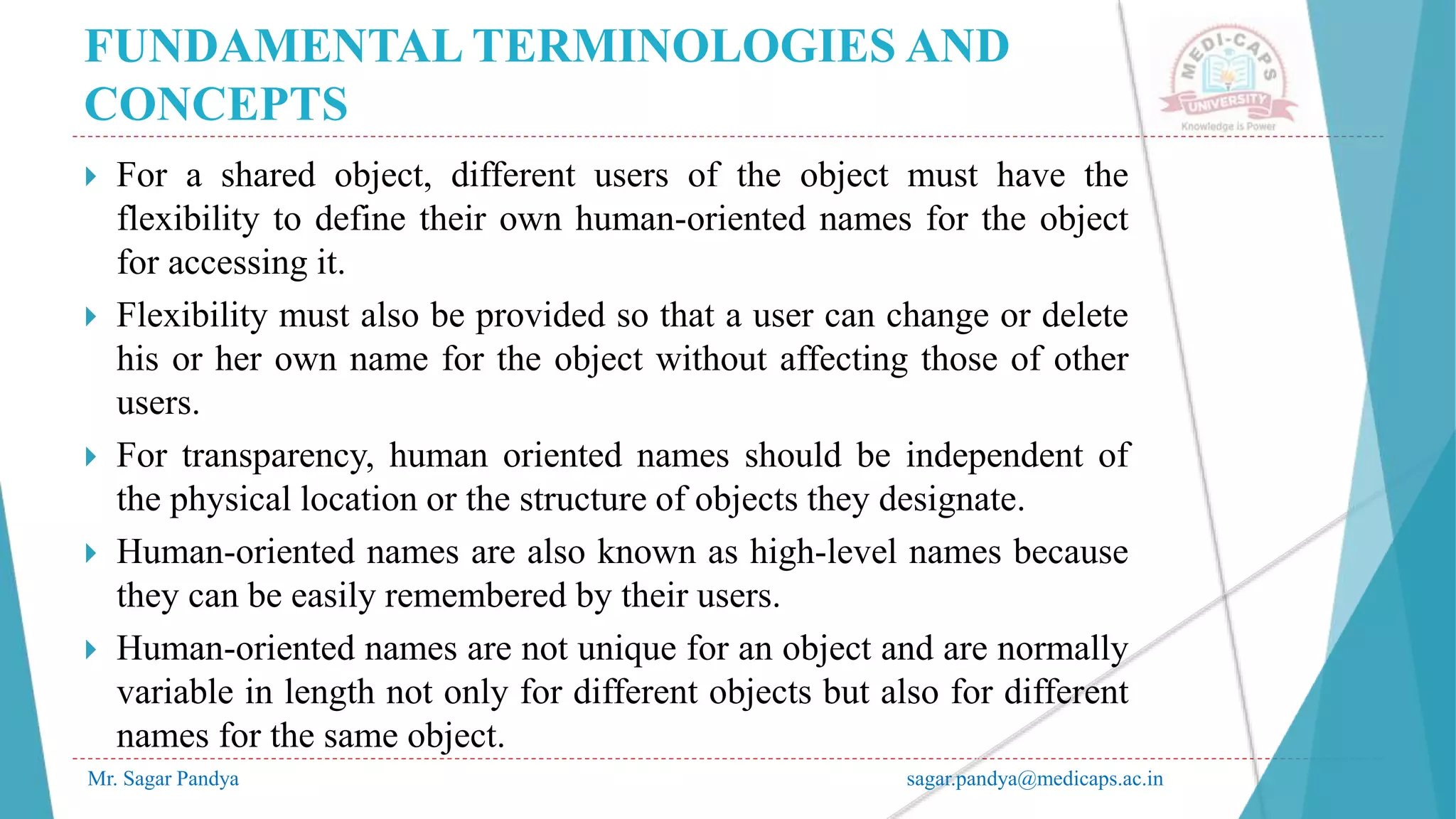 FUNDAMENTAL TERMINOLOGIES AND
CONCEPTS
Mr. Sagar Pandya sagar.pandya@medicaps.ac.in
 For a shared object, different users of the object must have the
flexibility to define their own human-oriented names for the object
for accessing it.
 Flexibility must also be provided so that a user can change or delete
his or her own name for the object without affecting those of other
users.
 For transparency, human oriented names should be independent of
the physical location or the structure of objects they designate.
 Human-oriented names are also known as high-level names because
they can be easily remembered by their users.
 Human-oriented names are not unique for an object and are normally
variable in length not only for different objects but also for different
names for the same object.
 