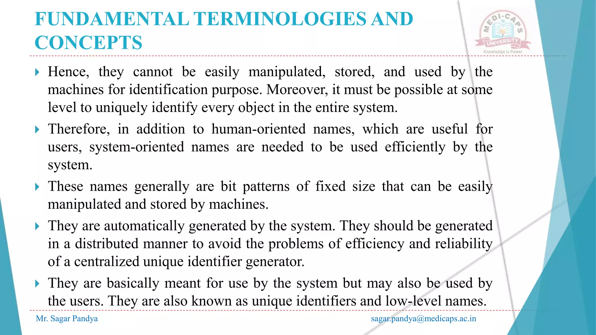 FUNDAMENTAL TERMINOLOGIES AND
CONCEPTS
Mr. Sagar Pandya sagar.pandya@medicaps.ac.in
 Hence, they cannot be easily manipulated, stored, and used by the
machines for identification purpose. Moreover, it must be possible at some
level to uniquely identify every object in the entire system.
 Therefore, in addition to human-oriented names, which are useful for
users, system-oriented names are needed to be used efficiently by the
system.
 These names generally are bit patterns of fixed size that can be easily
manipulated and stored by machines.
 They are automatically generated by the system. They should be generated
in a distributed manner to avoid the problems of efficiency and reliability
of a centralized unique identifier generator.
 They are basically meant for use by the system but may also be used by
the users. They are also known as unique identifiers and low-level names.
 
