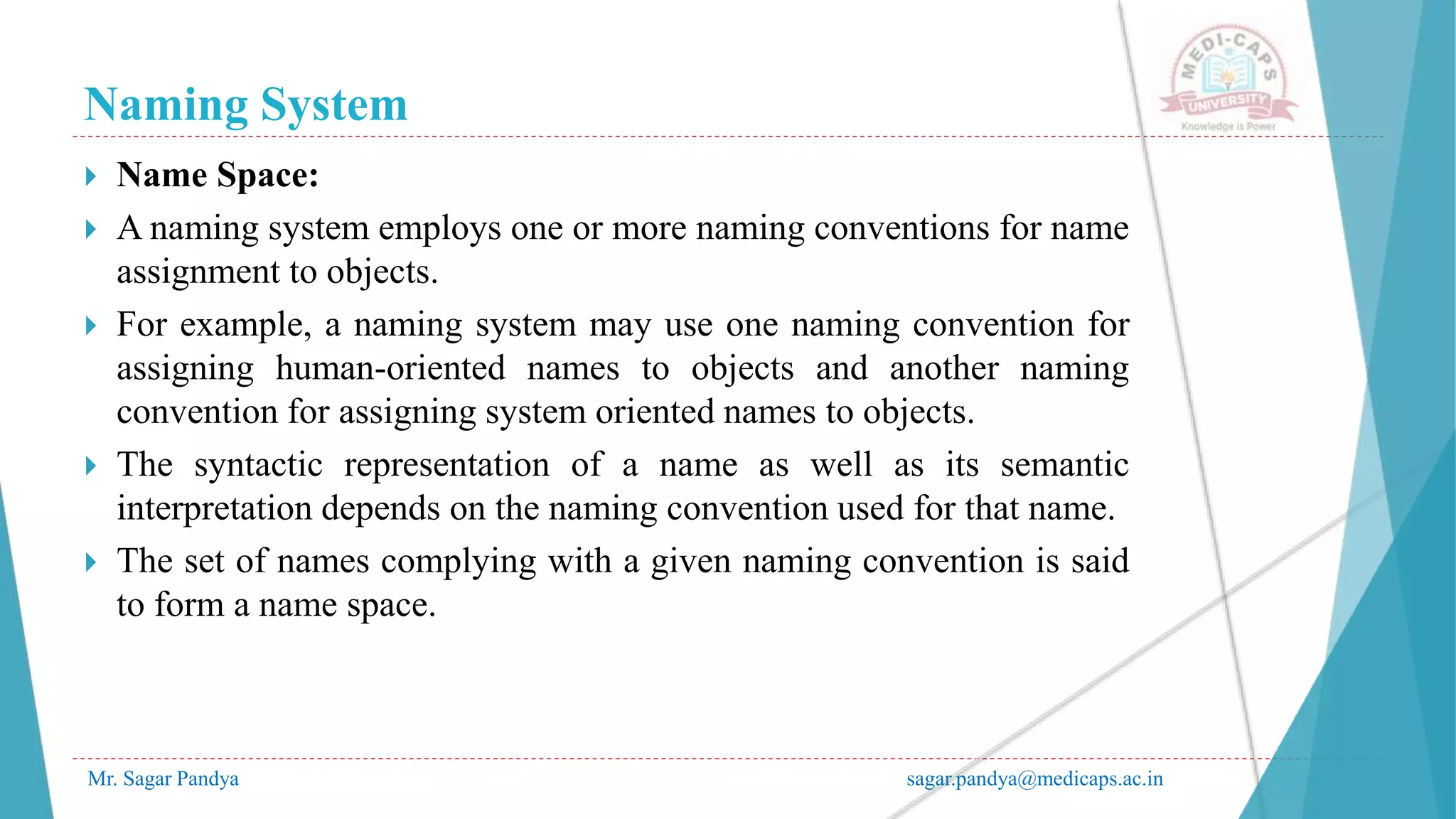 Naming System
Mr. Sagar Pandya sagar.pandya@medicaps.ac.in
 Name Space:
 A naming system employs one or more naming conventions for name
assignment to objects.
 For example, a naming system may use one naming convention for
assigning human-oriented names to objects and another naming
convention for assigning system oriented names to objects.
 The syntactic representation of a name as well as its semantic
interpretation depends on the naming convention used for that name.
 The set of names complying with a given naming convention is said
to form a name space.
 