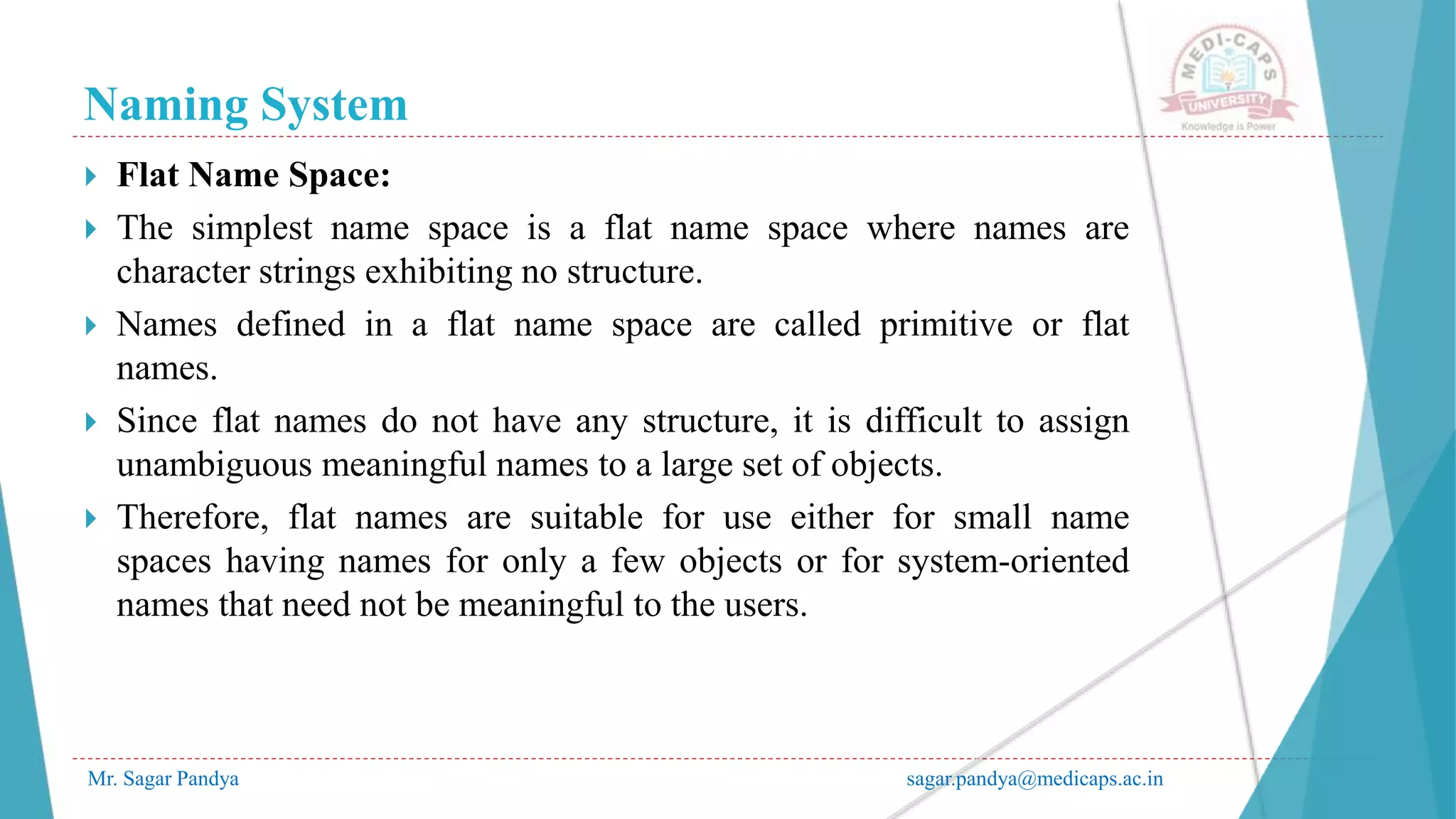 Naming System
Mr. Sagar Pandya sagar.pandya@medicaps.ac.in
 Flat Name Space:
 The simplest name space is a flat name space where names are
character strings exhibiting no structure.
 Names defined in a flat name space are called primitive or flat
names.
 Since flat names do not have any structure, it is difficult to assign
unambiguous meaningful names to a large set of objects.
 Therefore, flat names are suitable for use either for small name
spaces having names for only a few objects or for system-oriented
names that need not be meaningful to the users.
 