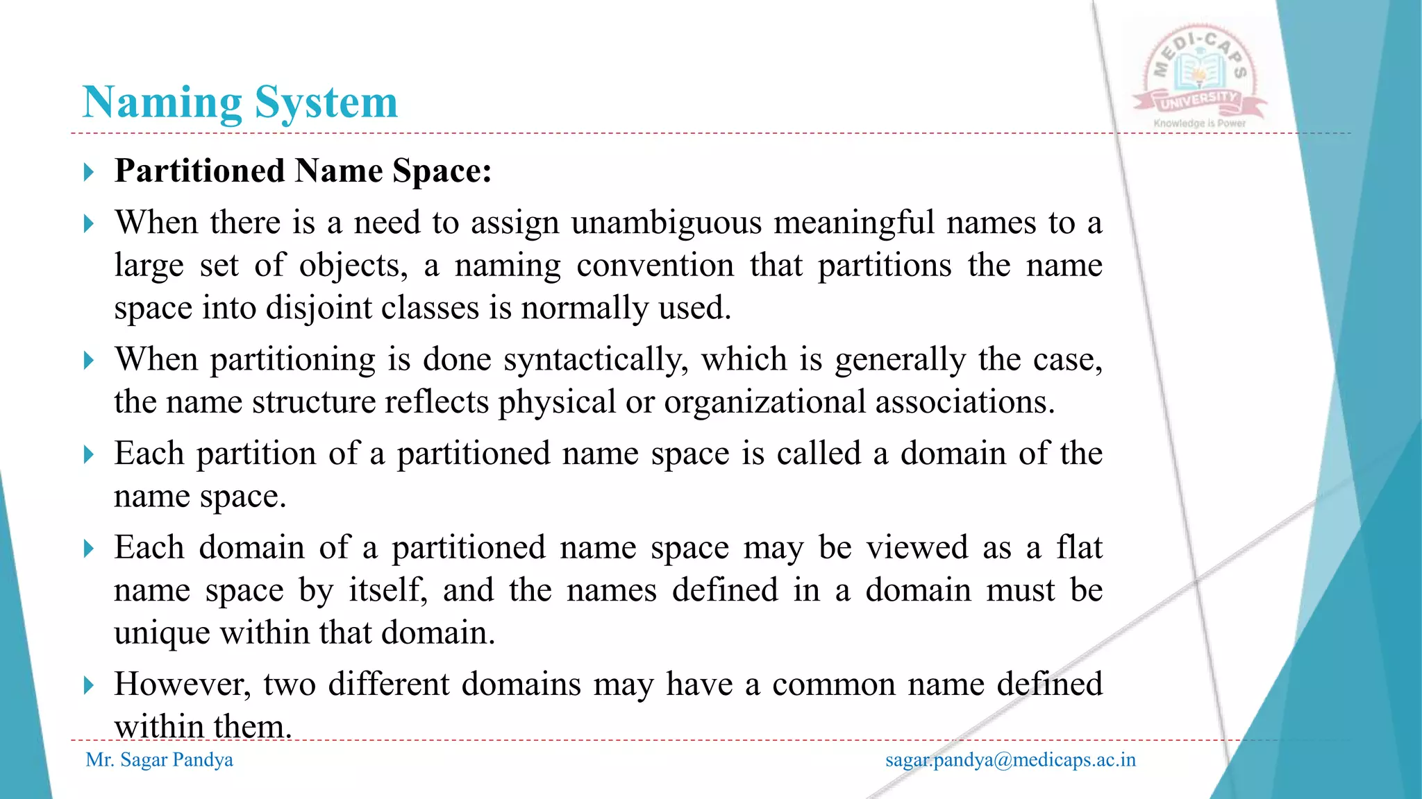 Naming System
Mr. Sagar Pandya sagar.pandya@medicaps.ac.in
 Partitioned Name Space:
 When there is a need to assign unambiguous meaningful names to a
large set of objects, a naming convention that partitions the name
space into disjoint classes is normally used.
 When partitioning is done syntactically, which is generally the case,
the name structure reflects physical or organizational associations.
 Each partition of a partitioned name space is called a domain of the
name space.
 Each domain of a partitioned name space may be viewed as a flat
name space by itself, and the names defined in a domain must be
unique within that domain.
 However, two different domains may have a common name defined
within them.
 