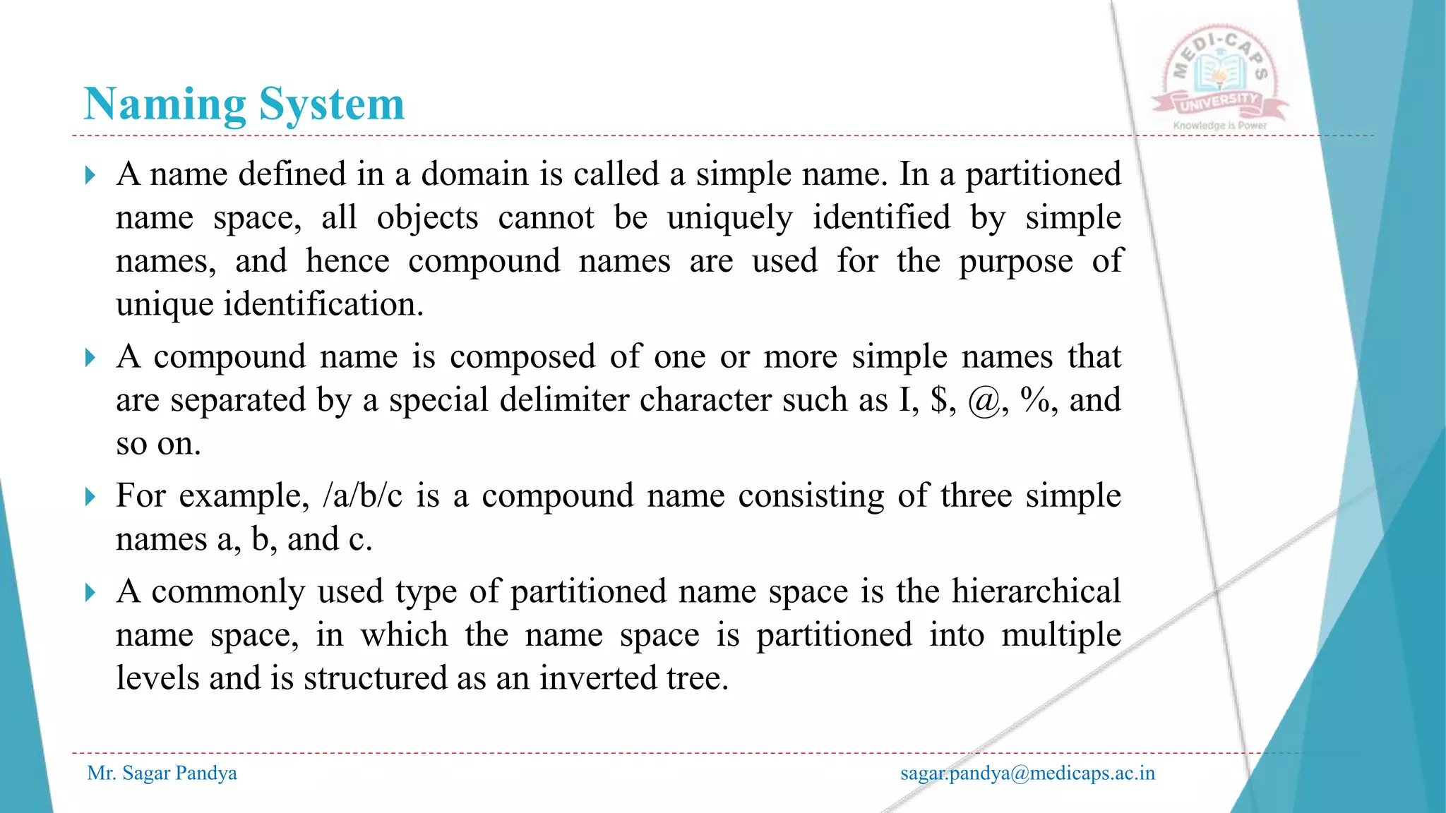 Naming System
Mr. Sagar Pandya sagar.pandya@medicaps.ac.in
 A name defined in a domain is called a simple name. In a partitioned
name space, all objects cannot be uniquely identified by simple
names, and hence compound names are used for the purpose of
unique identification.
 A compound name is composed of one or more simple names that
are separated by a special delimiter character such as I, $, @, %, and
so on.
 For example, /a/b/c is a compound name consisting of three simple
names a, b, and c.
 A commonly used type of partitioned name space is the hierarchical
name space, in which the name space is partitioned into multiple
levels and is structured as an inverted tree.
 