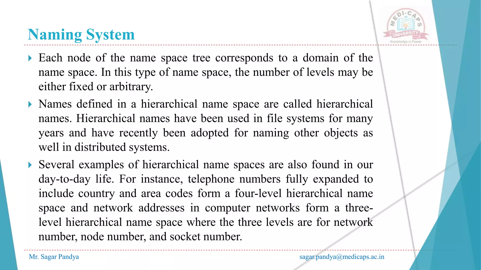 Naming System
Mr. Sagar Pandya sagar.pandya@medicaps.ac.in
 Each node of the name space tree corresponds to a domain of the
name space. In this type of name space, the number of levels may be
either fixed or arbitrary.
 Names defined in a hierarchical name space are called hierarchical
names. Hierarchical names have been used in file systems for many
years and have recently been adopted for naming other objects as
well in distributed systems.
 Several examples of hierarchical name spaces are also found in our
day-to-day life. For instance, telephone numbers fully expanded to
include country and area codes form a four-level hierarchical name
space and network addresses in computer networks form a three-
level hierarchical name space where the three levels are for network
number, node number, and socket number.
 