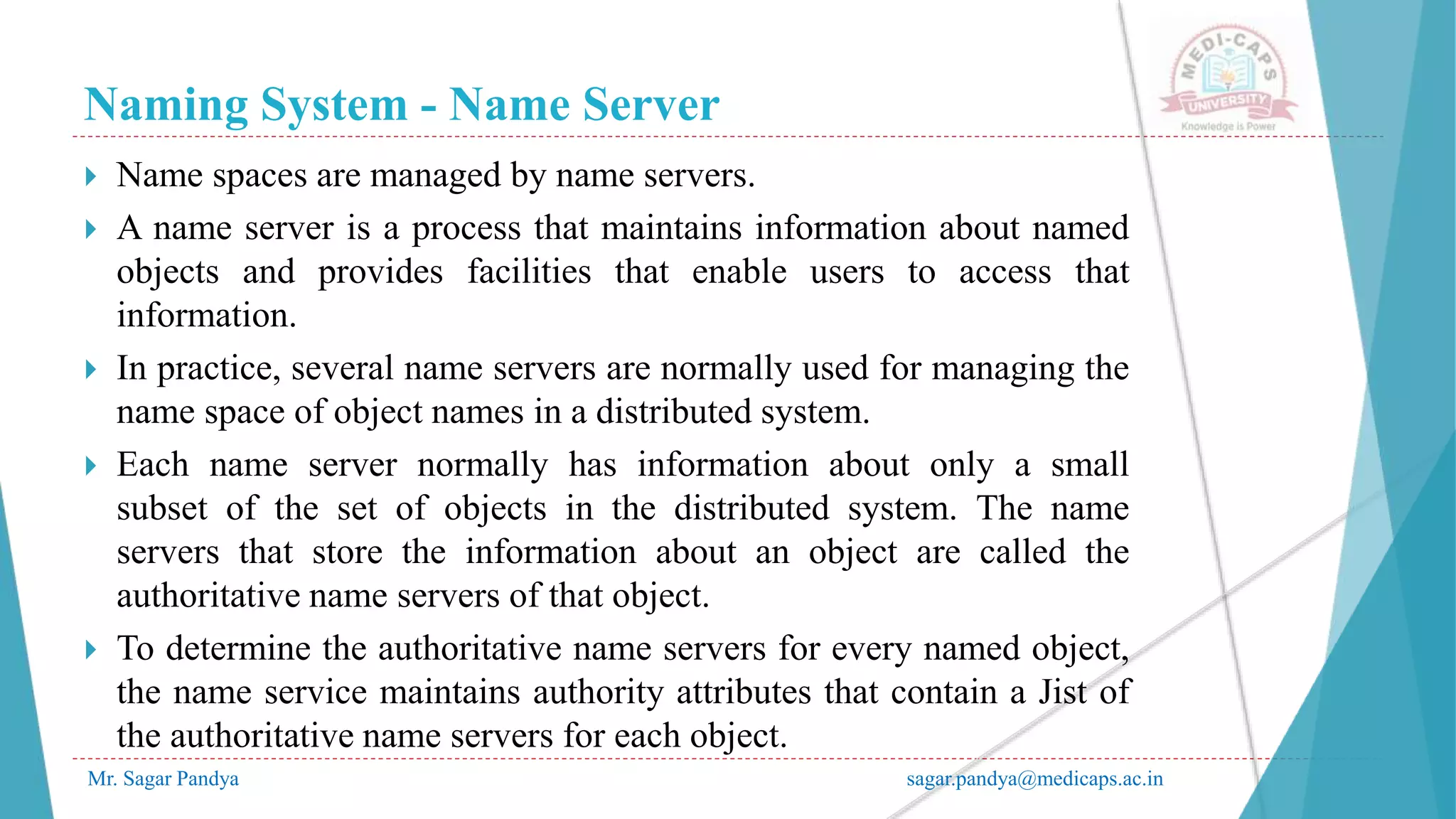 Naming System - Name Server
Mr. Sagar Pandya sagar.pandya@medicaps.ac.in
 Name spaces are managed by name servers.
 A name server is a process that maintains information about named
objects and provides facilities that enable users to access that
information.
 In practice, several name servers are normally used for managing the
name space of object names in a distributed system.
 Each name server normally has information about only a small
subset of the set of objects in the distributed system. The name
servers that store the information about an object are called the
authoritative name servers of that object.
 To determine the authoritative name servers for every named object,
the name service maintains authority attributes that contain a Jist of
the authoritative name servers for each object.
 