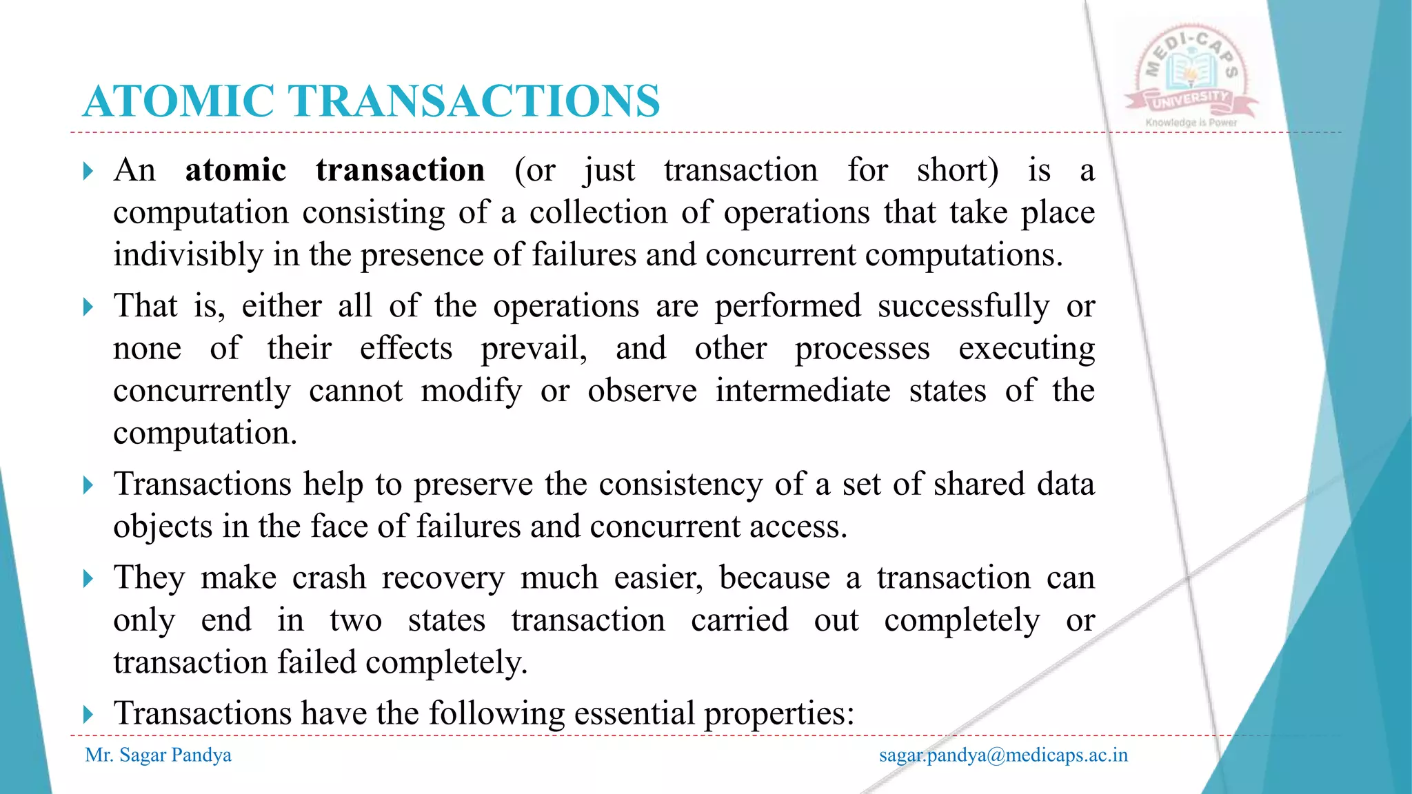 ATOMIC TRANSACTIONS
Mr. Sagar Pandya sagar.pandya@medicaps.ac.in
 An atomic transaction (or just transaction for short) is a
computation consisting of a collection of operations that take place
indivisibly in the presence of failures and concurrent computations.
 That is, either all of the operations are performed successfully or
none of their effects prevail, and other processes executing
concurrently cannot modify or observe intermediate states of the
computation.
 Transactions help to preserve the consistency of a set of shared data
objects in the face of failures and concurrent access.
 They make crash recovery much easier, because a transaction can
only end in two states transaction carried out completely or
transaction failed completely.
 Transactions have the following essential properties:
 