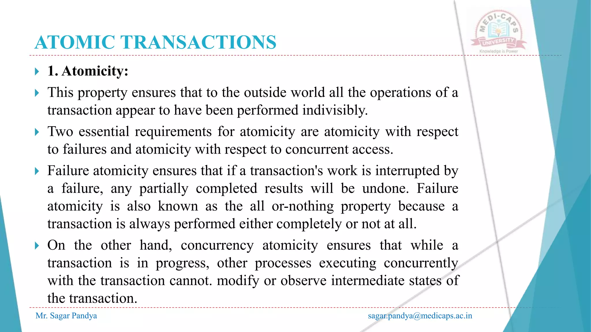 ATOMIC TRANSACTIONS
Mr. Sagar Pandya sagar.pandya@medicaps.ac.in
 1. Atomicity:
 This property ensures that to the outside world all the operations of a
transaction appear to have been performed indivisibly.
 Two essential requirements for atomicity are atomicity with respect
to failures and atomicity with respect to concurrent access.
 Failure atomicity ensures that if a transaction's work is interrupted by
a failure, any partially completed results will be undone. Failure
atomicity is also known as the all or-nothing property because a
transaction is always performed either completely or not at all.
 On the other hand, concurrency atomicity ensures that while a
transaction is in progress, other processes executing concurrently
with the transaction cannot. modify or observe intermediate states of
the transaction.
 