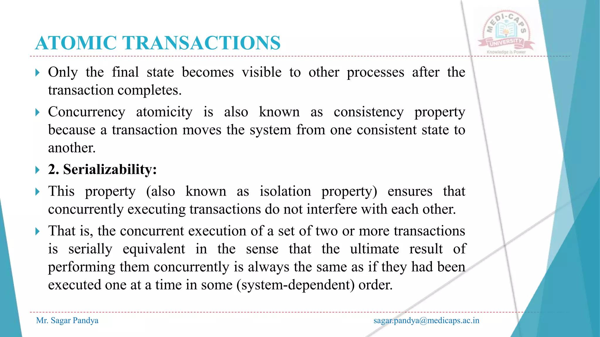 ATOMIC TRANSACTIONS
Mr. Sagar Pandya sagar.pandya@medicaps.ac.in
 Only the final state becomes visible to other processes after the
transaction completes.
 Concurrency atomicity is also known as consistency property
because a transaction moves the system from one consistent state to
another.
 2. Serializability:
 This property (also known as isolation property) ensures that
concurrently executing transactions do not interfere with each other.
 That is, the concurrent execution of a set of two or more transactions
is serially equivalent in the sense that the ultimate result of
performing them concurrently is always the same as if they had been
executed one at a time in some (system-dependent) order.
 