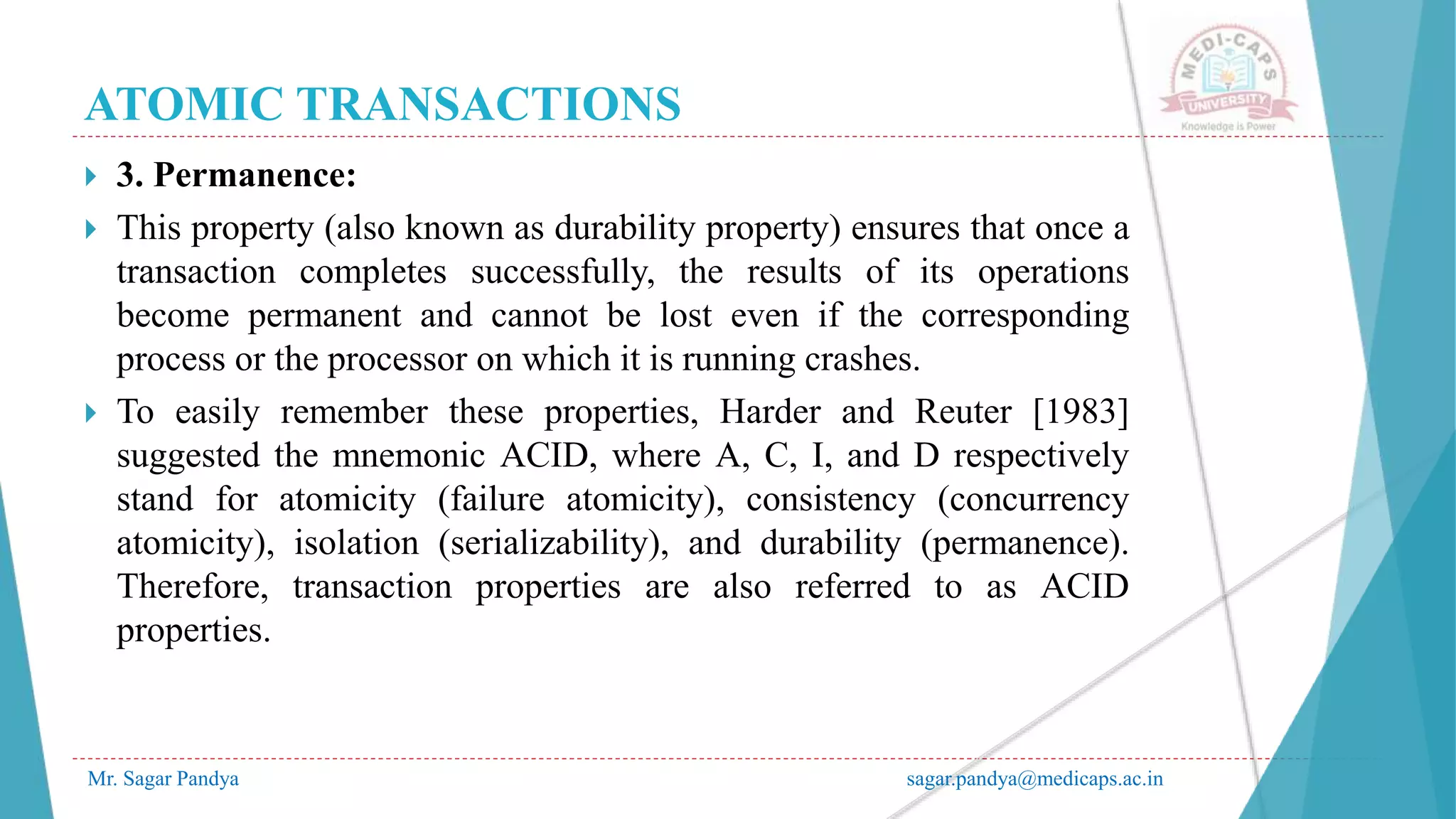 ATOMIC TRANSACTIONS
Mr. Sagar Pandya sagar.pandya@medicaps.ac.in
 3. Permanence:
 This property (also known as durability property) ensures that once a
transaction completes successfully, the results of its operations
become permanent and cannot be lost even if the corresponding
process or the processor on which it is running crashes.
 To easily remember these properties, Harder and Reuter [1983]
suggested the mnemonic ACID, where A, C, I, and D respectively
stand for atomicity (failure atomicity), consistency (concurrency
atomicity), isolation (serializability), and durability (permanence).
Therefore, transaction properties are also referred to as ACID
properties.
 