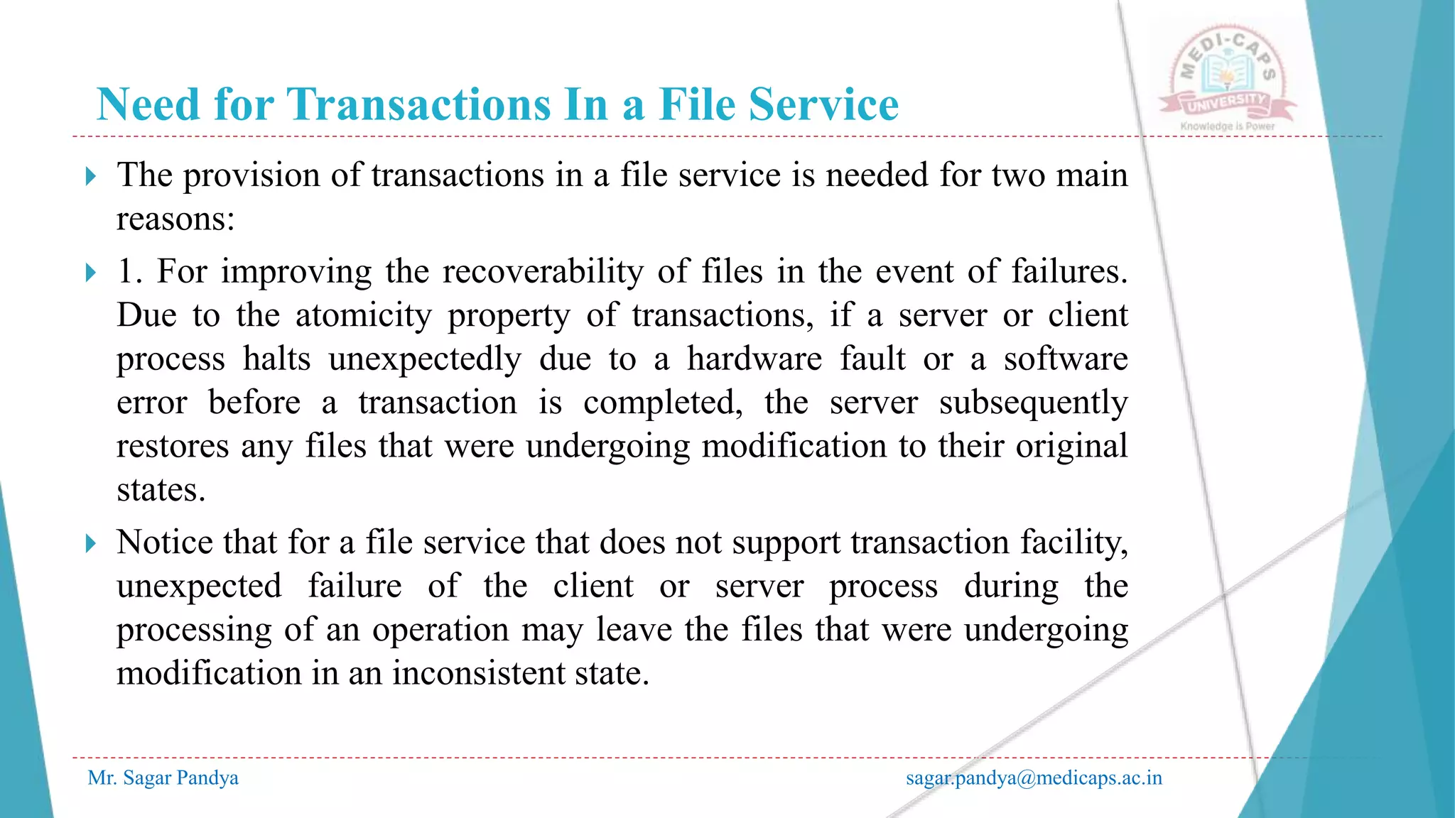 Need for Transactions In a File Service
Mr. Sagar Pandya sagar.pandya@medicaps.ac.in
 The provision of transactions in a file service is needed for two main
reasons:
 1. For improving the recoverability of files in the event of failures.
Due to the atomicity property of transactions, if a server or client
process halts unexpectedly due to a hardware fault or a software
error before a transaction is completed, the server subsequently
restores any files that were undergoing modification to their original
states.
 Notice that for a file service that does not support transaction facility,
unexpected failure of the client or server process during the
processing of an operation may leave the files that were undergoing
modification in an inconsistent state.
 