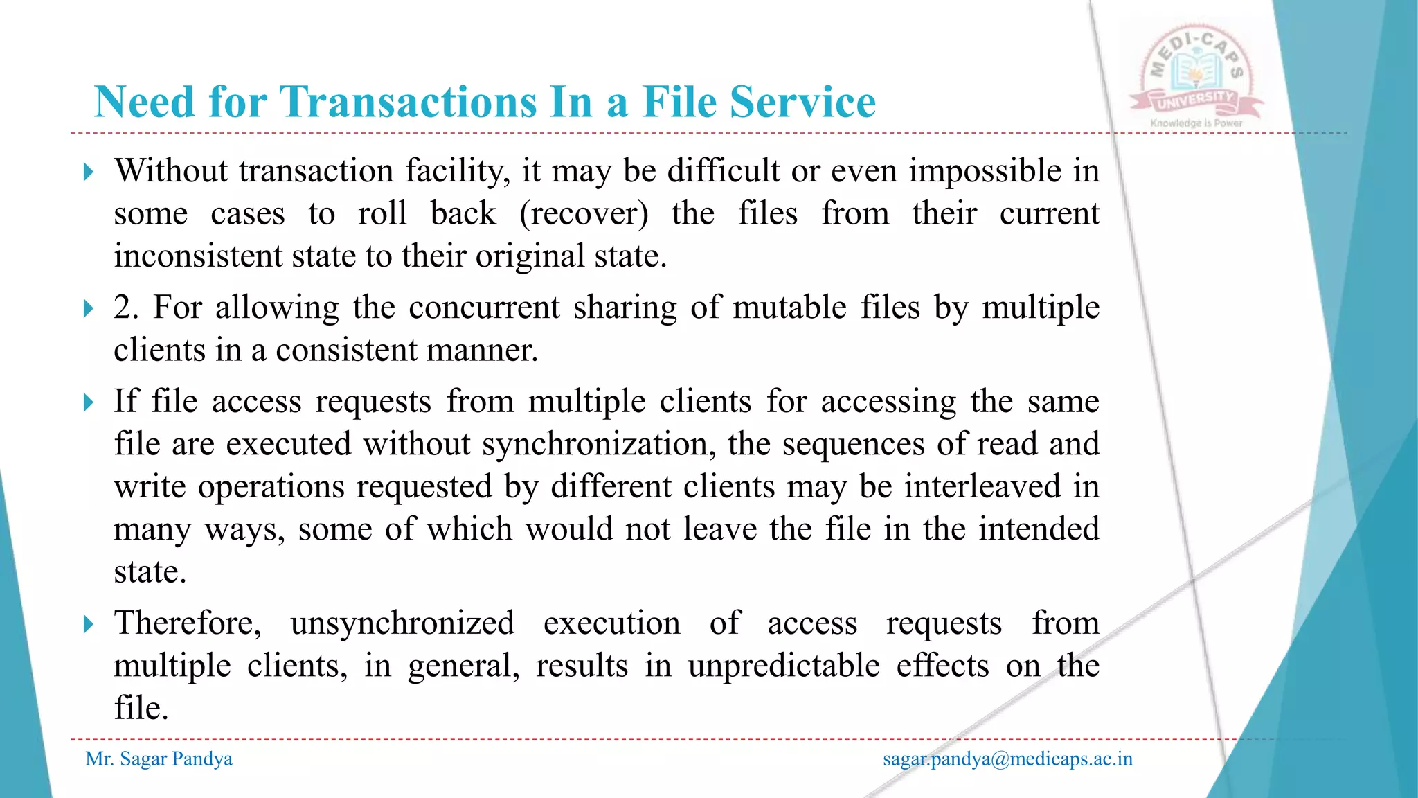 Need for Transactions In a File Service
Mr. Sagar Pandya sagar.pandya@medicaps.ac.in
 Without transaction facility, it may be difficult or even impossible in
some cases to roll back (recover) the files from their current
inconsistent state to their original state.
 2. For allowing the concurrent sharing of mutable files by multiple
clients in a consistent manner.
 If file access requests from multiple clients for accessing the same
file are executed without synchronization, the sequences of read and
write operations requested by different clients may be interleaved in
many ways, some of which would not leave the file in the intended
state.
 Therefore, unsynchronized execution of access requests from
multiple clients, in general, results in unpredictable effects on the
file.
 