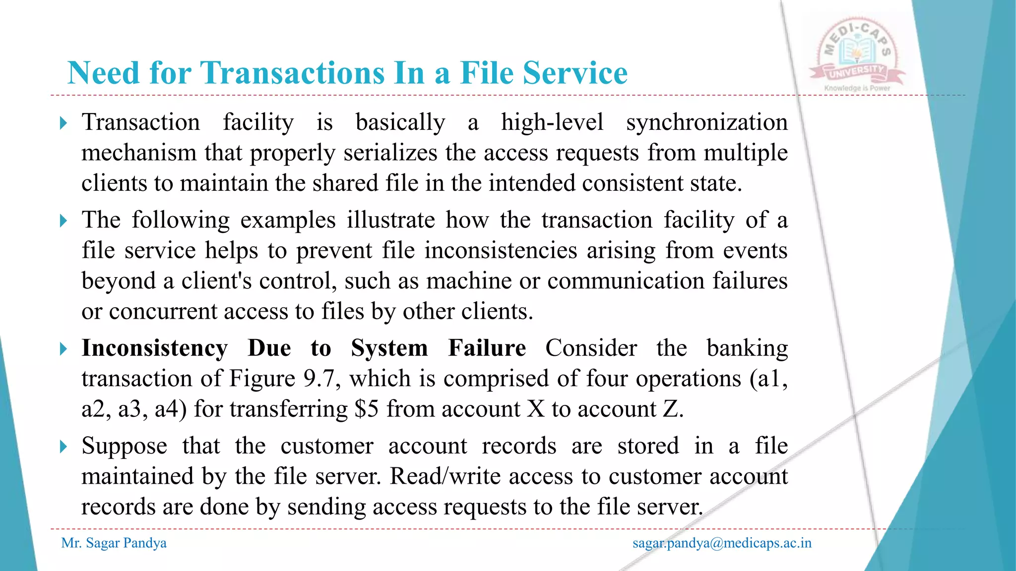 Need for Transactions In a File Service
Mr. Sagar Pandya sagar.pandya@medicaps.ac.in
 Transaction facility is basically a high-level synchronization
mechanism that properly serializes the access requests from multiple
clients to maintain the shared file in the intended consistent state.
 The following examples illustrate how the transaction facility of a
file service helps to prevent file inconsistencies arising from events
beyond a client's control, such as machine or communication failures
or concurrent access to files by other clients.
 Inconsistency Due to System Failure Consider the banking
transaction of Figure 9.7, which is comprised of four operations (a1,
a2, a3, a4) for transferring $5 from account X to account Z.
 Suppose that the customer account records are stored in a file
maintained by the file server. Read/write access to customer account
records are done by sending access requests to the file server.
 