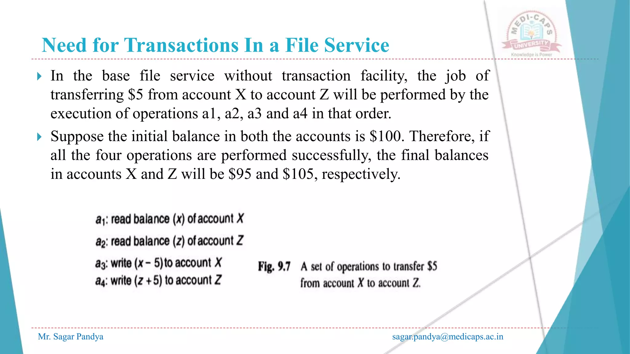 Need for Transactions In a File Service
Mr. Sagar Pandya sagar.pandya@medicaps.ac.in
 In the base file service without transaction facility, the job of
transferring $5 from account X to account Z will be performed by the
execution of operations a1, a2, a3 and a4 in that order.
 Suppose the initial balance in both the accounts is $100. Therefore, if
all the four operations are performed successfully, the final balances
in accounts X and Z will be $95 and $105, respectively.
 