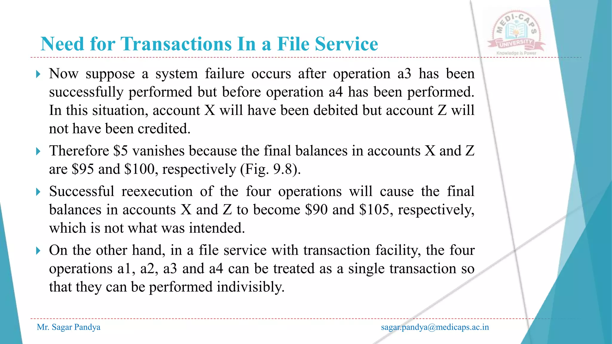 Need for Transactions In a File Service
Mr. Sagar Pandya sagar.pandya@medicaps.ac.in
 Now suppose a system failure occurs after operation a3 has been
successfully performed but before operation a4 has been performed.
In this situation, account X will have been debited but account Z will
not have been credited.
 Therefore $5 vanishes because the final balances in accounts X and Z
are $95 and $100, respectively (Fig. 9.8).
 Successful reexecution of the four operations will cause the final
balances in accounts X and Z to become $90 and $105, respectively,
which is not what was intended.
 On the other hand, in a file service with transaction facility, the four
operations a1, a2, a3 and a4 can be treated as a single transaction so
that they can be performed indivisibly.
 