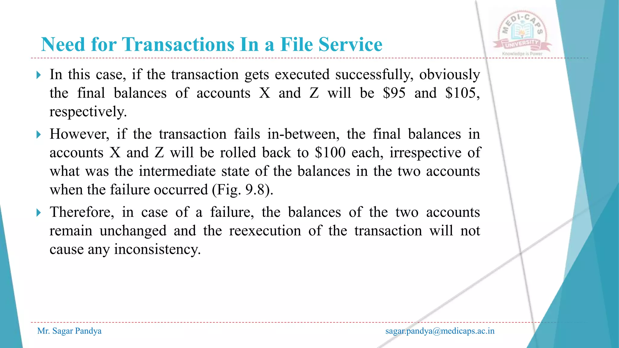 Need for Transactions In a File Service
Mr. Sagar Pandya sagar.pandya@medicaps.ac.in
 In this case, if the transaction gets executed successfully, obviously
the final balances of accounts X and Z will be $95 and $105,
respectively.
 However, if the transaction fails in-between, the final balances in
accounts X and Z will be rolled back to $100 each, irrespective of
what was the intermediate state of the balances in the two accounts
when the failure occurred (Fig. 9.8).
 Therefore, in case of a failure, the balances of the two accounts
remain unchanged and the reexecution of the transaction will not
cause any inconsistency.
 