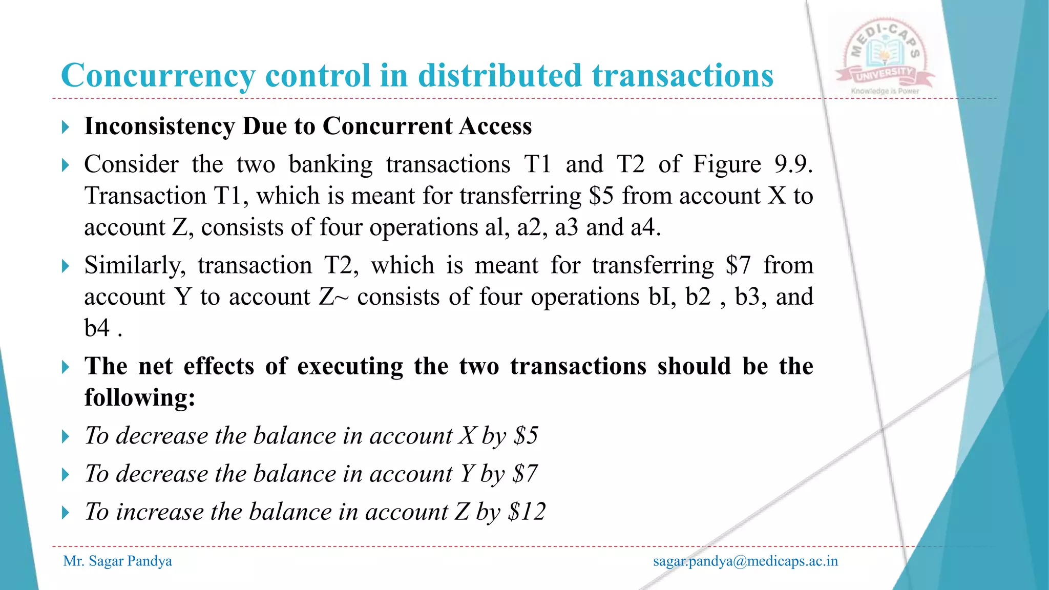 Concurrency control in distributed transactions
Mr. Sagar Pandya sagar.pandya@medicaps.ac.in
 Inconsistency Due to Concurrent Access
 Consider the two banking transactions T1 and T2 of Figure 9.9.
Transaction T1, which is meant for transferring $5 from account X to
account Z, consists of four operations al, a2, a3 and a4.
 Similarly, transaction T2, which is meant for transferring $7 from
account Y to account Z~ consists of four operations bI, b2 , b3, and
b4 .
 The net effects of executing the two transactions should be the
following:
 To decrease the balance in account X by $5
 To decrease the balance in account Y by $7
 To increase the balance in account Z by $12
 