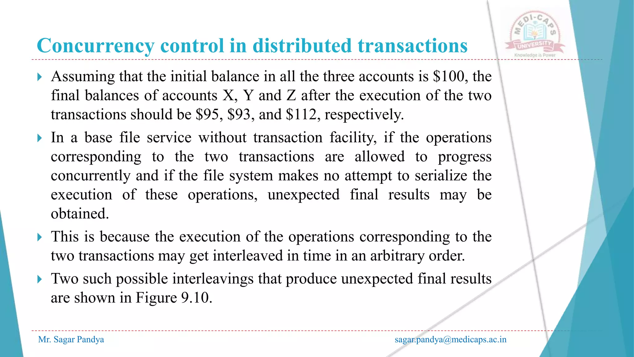 Concurrency control in distributed transactions
Mr. Sagar Pandya sagar.pandya@medicaps.ac.in
 Assuming that the initial balance in all the three accounts is $100, the
final balances of accounts X, Y and Z after the execution of the two
transactions should be $95, $93, and $112, respectively.
 In a base file service without transaction facility, if the operations
corresponding to the two transactions are allowed to progress
concurrently and if the file system makes no attempt to serialize the
execution of these operations, unexpected final results may be
obtained.
 This is because the execution of the operations corresponding to the
two transactions may get interleaved in time in an arbitrary order.
 Two such possible interleavings that produce unexpected final results
are shown in Figure 9.10.
 