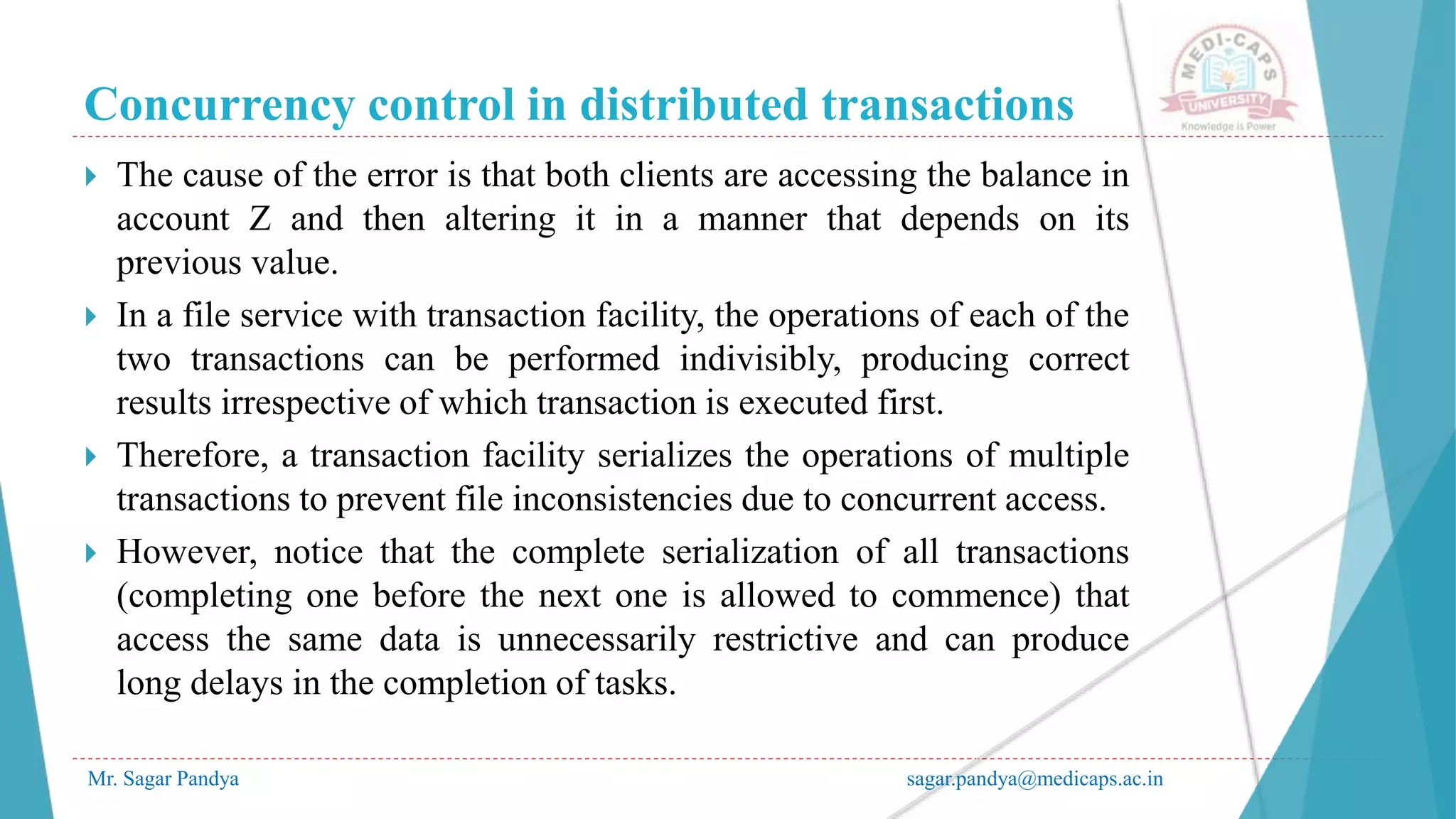 Concurrency control in distributed transactions
Mr. Sagar Pandya sagar.pandya@medicaps.ac.in
 The cause of the error is that both clients are accessing the balance in
account Z and then altering it in a manner that depends on its
previous value.
 In a file service with transaction facility, the operations of each of the
two transactions can be performed indivisibly, producing correct
results irrespective of which transaction is executed first.
 Therefore, a transaction facility serializes the operations of multiple
transactions to prevent file inconsistencies due to concurrent access.
 However, notice that the complete serialization of all transactions
(completing one before the next one is allowed to commence) that
access the same data is unnecessarily restrictive and can produce
long delays in the completion of tasks.
 