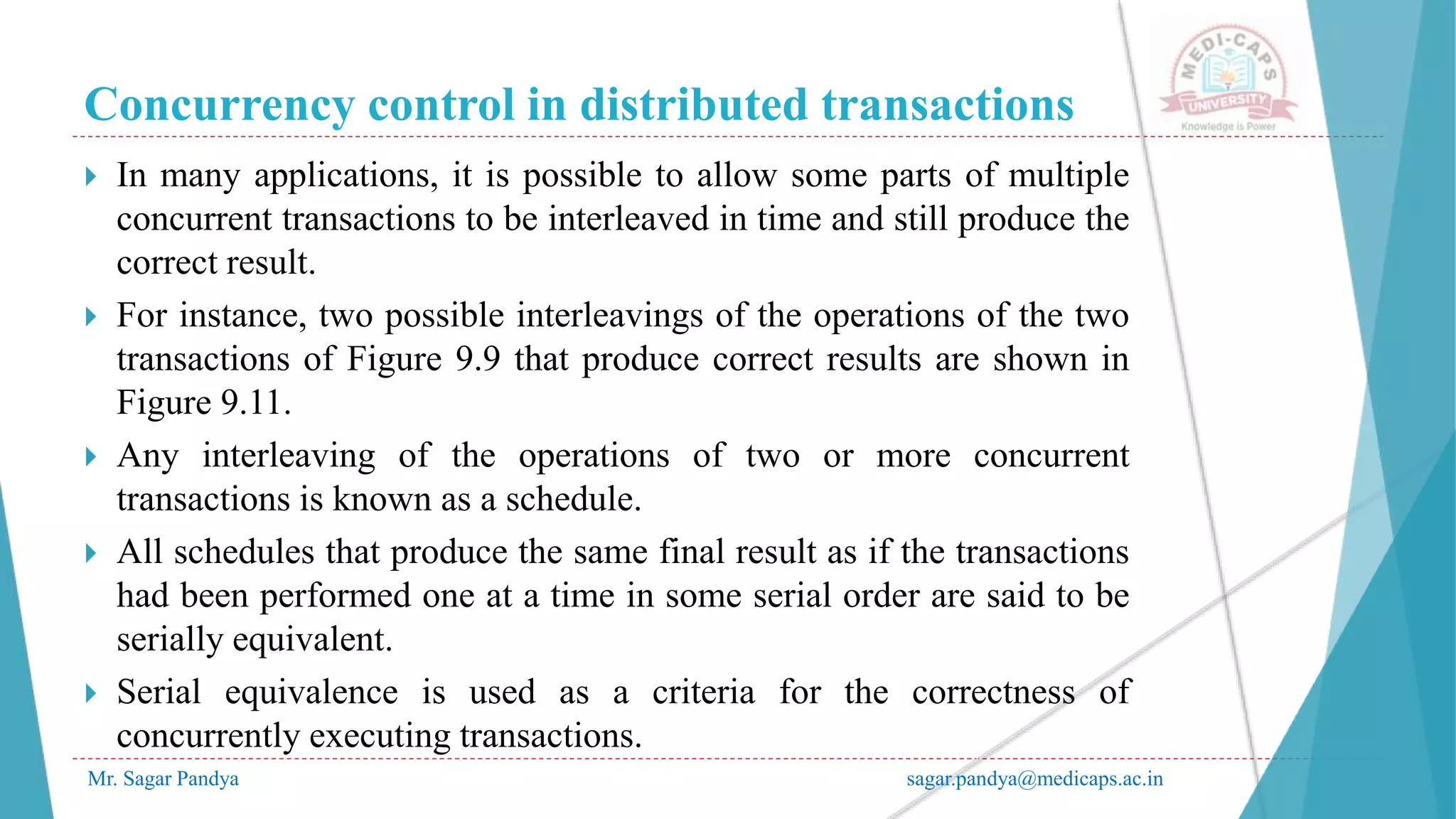 Concurrency control in distributed transactions
Mr. Sagar Pandya sagar.pandya@medicaps.ac.in
 In many applications, it is possible to allow some parts of multiple
concurrent transactions to be interleaved in time and still produce the
correct result.
 For instance, two possible interleavings of the operations of the two
transactions of Figure 9.9 that produce correct results are shown in
Figure 9.11.
 Any interleaving of the operations of two or more concurrent
transactions is known as a schedule.
 All schedules that produce the same final result as if the transactions
had been performed one at a time in some serial order are said to be
serially equivalent.
 Serial equivalence is used as a criteria for the correctness of
concurrently executing transactions.
 