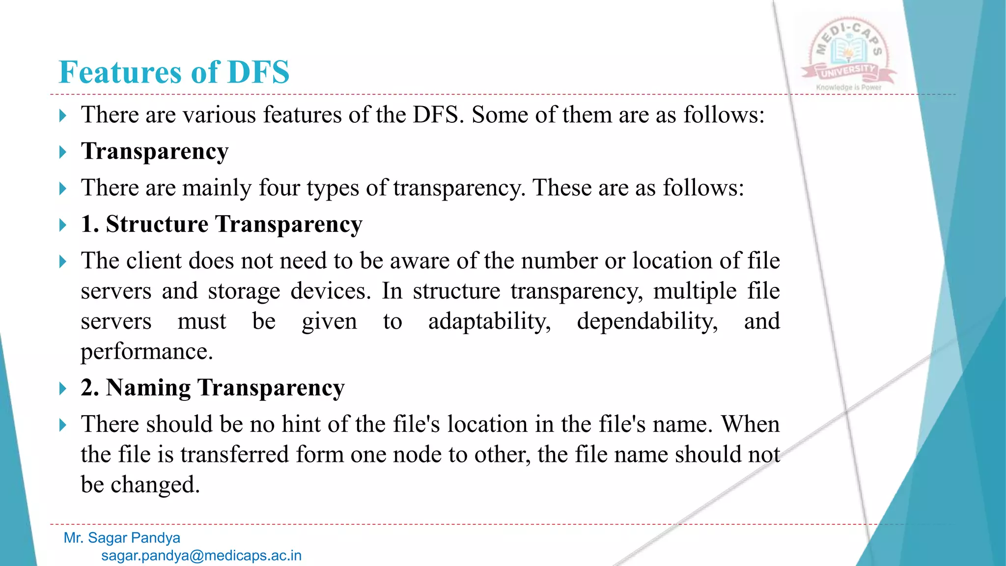 Features of DFS
 There are various features of the DFS. Some of them are as follows:
 Transparency
 There are mainly four types of transparency. These are as follows:
 1. Structure Transparency
 The client does not need to be aware of the number or location of file
servers and storage devices. In structure transparency, multiple file
servers must be given to adaptability, dependability, and
performance.
 2. Naming Transparency
 There should be no hint of the file's location in the file's name. When
the file is transferred form one node to other, the file name should not
be changed.
Mr. Sagar Pandya
sagar.pandya@medicaps.ac.in
 