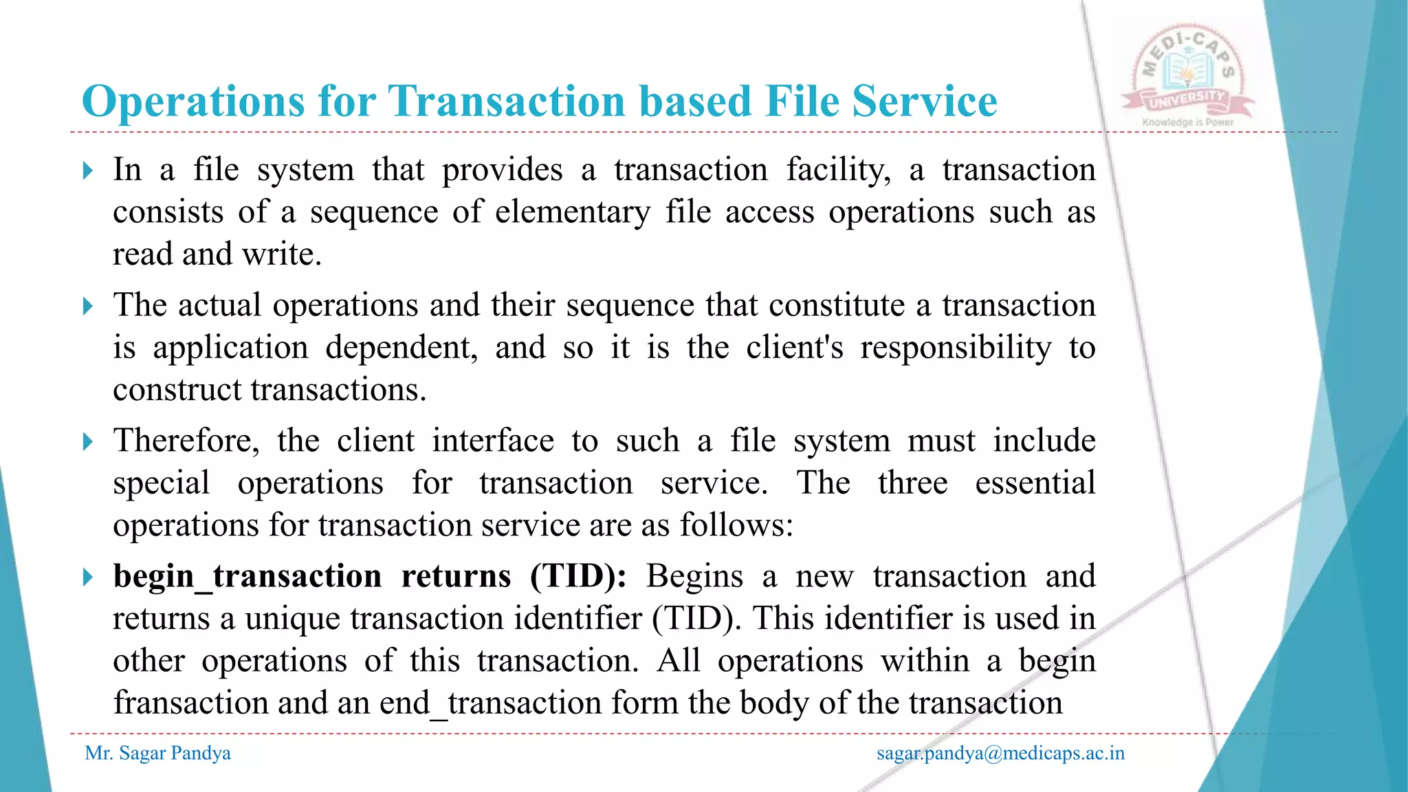 Operations for Transaction based File Service
Mr. Sagar Pandya sagar.pandya@medicaps.ac.in
 In a file system that provides a transaction facility, a transaction
consists of a sequence of elementary file access operations such as
read and write.
 The actual operations and their sequence that constitute a transaction
is application dependent, and so it is the client's responsibility to
construct transactions.
 Therefore, the client interface to such a file system must include
special operations for transaction service. The three essential
operations for transaction service are as follows:
 begin_transaction returns (TID): Begins a new transaction and
returns a unique transaction identifier (TID). This identifier is used in
other operations of this transaction. All operations within a begin
fransaction and an end_transaction form the body of the transaction
 