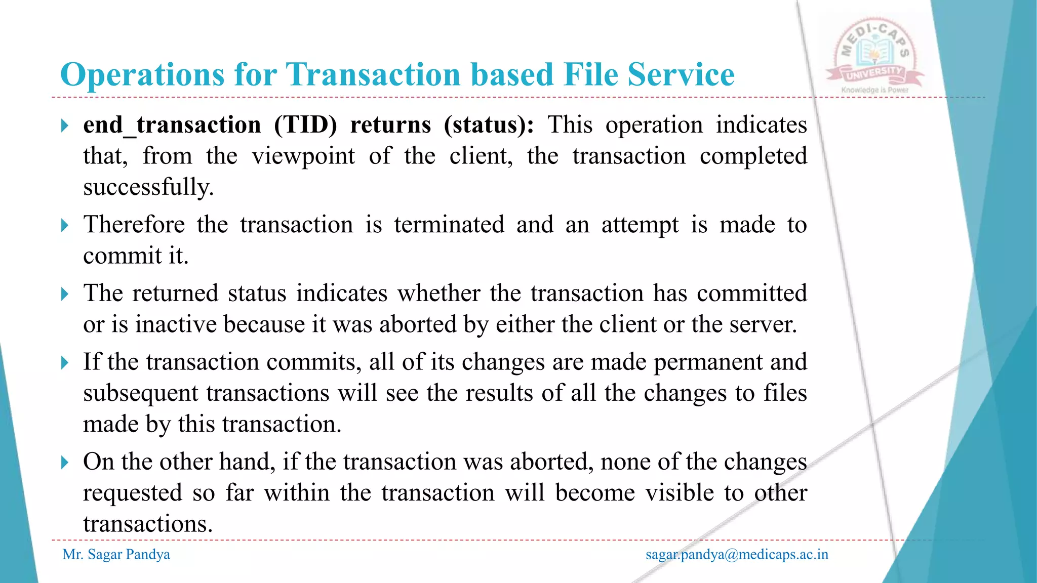 Operations for Transaction based File Service
Mr. Sagar Pandya sagar.pandya@medicaps.ac.in
 end_transaction (TID) returns (status): This operation indicates
that, from the viewpoint of the client, the transaction completed
successfully.
 Therefore the transaction is terminated and an attempt is made to
commit it.
 The returned status indicates whether the transaction has committed
or is inactive because it was aborted by either the client or the server.
 If the transaction commits, all of its changes are made permanent and
subsequent transactions will see the results of all the changes to files
made by this transaction.
 On the other hand, if the transaction was aborted, none of the changes
requested so far within the transaction will become visible to other
transactions.
 
