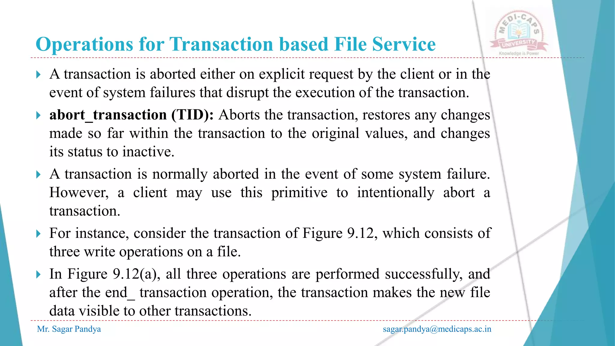 Operations for Transaction based File Service
Mr. Sagar Pandya sagar.pandya@medicaps.ac.in
 A transaction is aborted either on explicit request by the client or in the
event of system failures that disrupt the execution of the transaction.
 abort_transaction (TID): Aborts the transaction, restores any changes
made so far within the transaction to the original values, and changes
its status to inactive.
 A transaction is normally aborted in the event of some system failure.
However, a client may use this primitive to intentionally abort a
transaction.
 For instance, consider the transaction of Figure 9.12, which consists of
three write operations on a file.
 In Figure 9.12(a), all three operations are performed successfully, and
after the end_ transaction operation, the transaction makes the new file
data visible to other transactions.
 