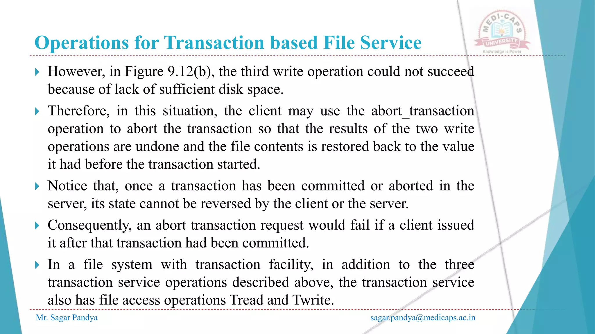 Operations for Transaction based File Service
Mr. Sagar Pandya sagar.pandya@medicaps.ac.in
 However, in Figure 9.12(b), the third write operation could not succeed
because of lack of sufficient disk space.
 Therefore, in this situation, the client may use the abort_transaction
operation to abort the transaction so that the results of the two write
operations are undone and the file contents is restored back to the value
it had before the transaction started.
 Notice that, once a transaction has been committed or aborted in the
server, its state cannot be reversed by the client or the server.
 Consequently, an abort transaction request would fail if a client issued
it after that transaction had been committed.
 In a file system with transaction facility, in addition to the three
transaction service operations described above, the transaction service
also has file access operations Tread and Twrite.
 