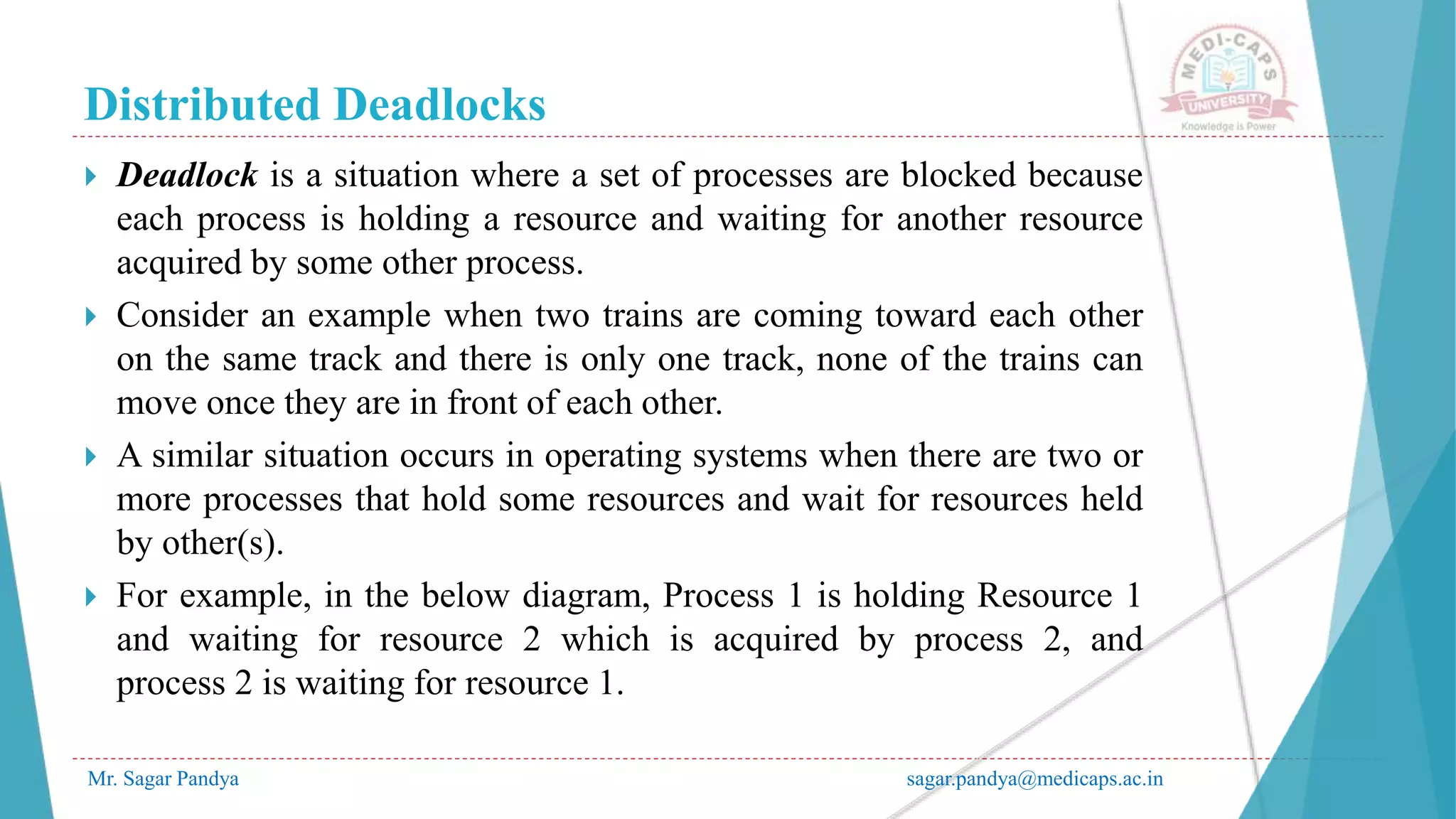 Distributed Deadlocks
Mr. Sagar Pandya sagar.pandya@medicaps.ac.in
 Deadlock is a situation where a set of processes are blocked because
each process is holding a resource and waiting for another resource
acquired by some other process.
 Consider an example when two trains are coming toward each other
on the same track and there is only one track, none of the trains can
move once they are in front of each other.
 A similar situation occurs in operating systems when there are two or
more processes that hold some resources and wait for resources held
by other(s).
 For example, in the below diagram, Process 1 is holding Resource 1
and waiting for resource 2 which is acquired by process 2, and
process 2 is waiting for resource 1.
 