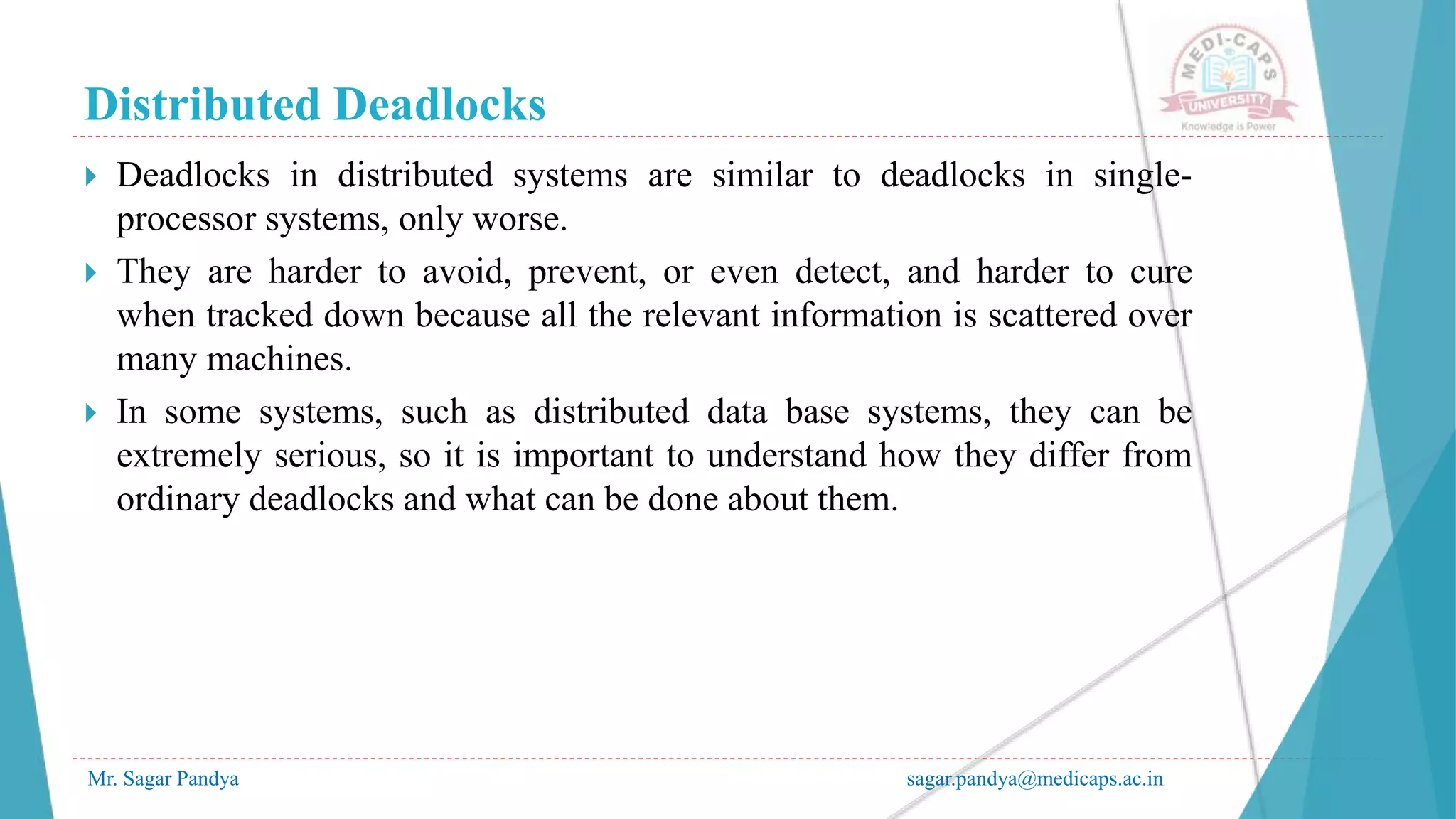 Distributed Deadlocks
Mr. Sagar Pandya sagar.pandya@medicaps.ac.in
 Deadlocks in distributed systems are similar to deadlocks in single-
processor systems, only worse.
 They are harder to avoid, prevent, or even detect, and harder to cure
when tracked down because all the relevant information is scattered over
many machines.
 In some systems, such as distributed data base systems, they can be
extremely serious, so it is important to understand how they differ from
ordinary deadlocks and what can be done about them.
 