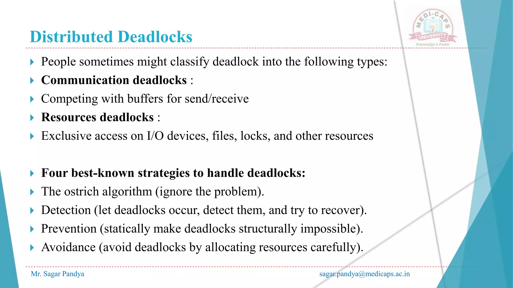 Distributed Deadlocks
Mr. Sagar Pandya sagar.pandya@medicaps.ac.in
 People sometimes might classify deadlock into the following types:
 Communication deadlocks :
 Competing with buffers for send/receive
 Resources deadlocks :
 Exclusive access on I/O devices, files, locks, and other resources
 Four best-known strategies to handle deadlocks:
 The ostrich algorithm (ignore the problem).
 Detection (let deadlocks occur, detect them, and try to recover).
 Prevention (statically make deadlocks structurally impossible).
 Avoidance (avoid deadlocks by allocating resources carefully).
 