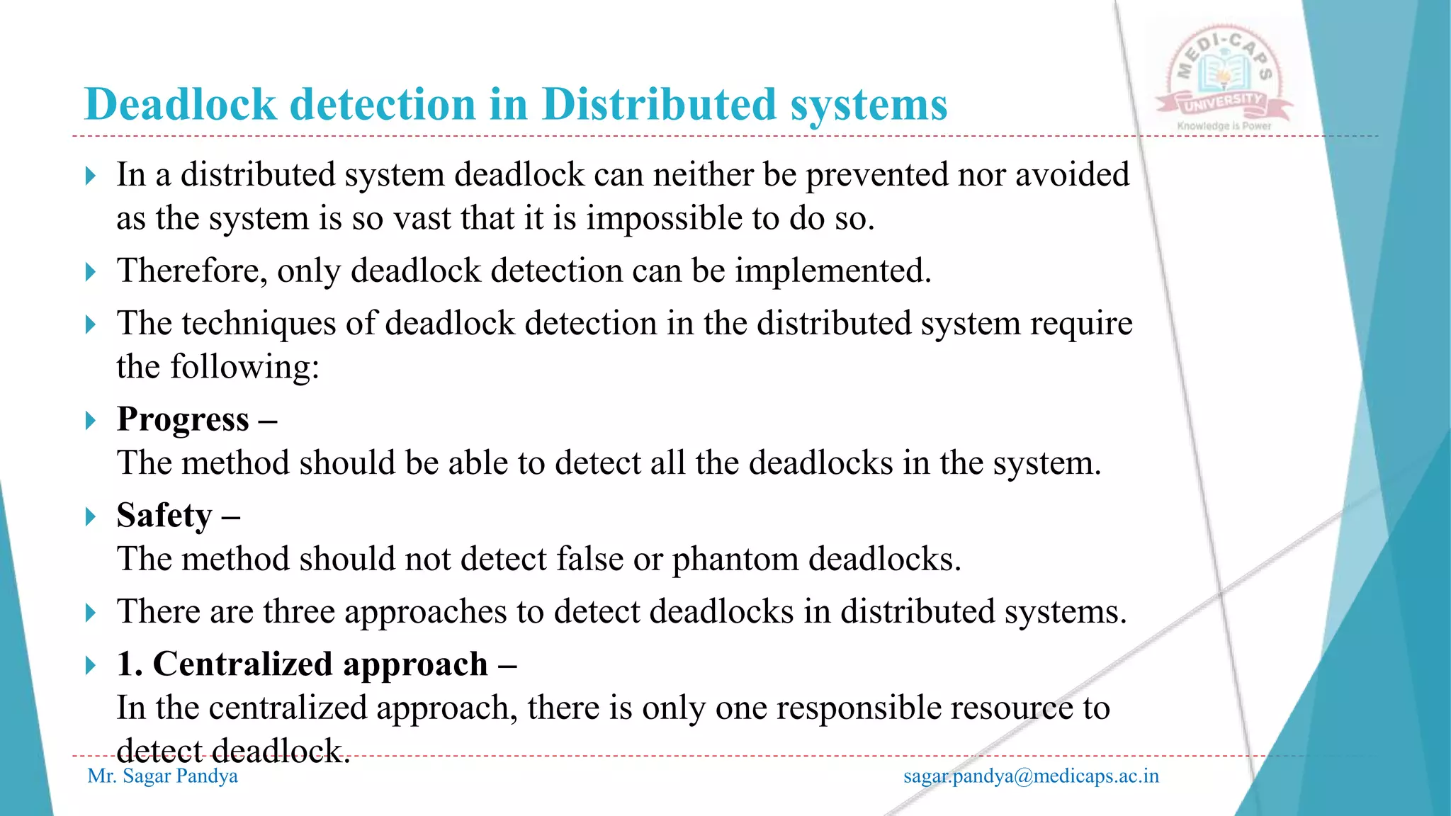 Deadlock detection in Distributed systems
Mr. Sagar Pandya sagar.pandya@medicaps.ac.in
 In a distributed system deadlock can neither be prevented nor avoided
as the system is so vast that it is impossible to do so.
 Therefore, only deadlock detection can be implemented.
 The techniques of deadlock detection in the distributed system require
the following:
 Progress –
The method should be able to detect all the deadlocks in the system.
 Safety –
The method should not detect false or phantom deadlocks.
 There are three approaches to detect deadlocks in distributed systems.
 1. Centralized approach –
In the centralized approach, there is only one responsible resource to
detect deadlock.
 