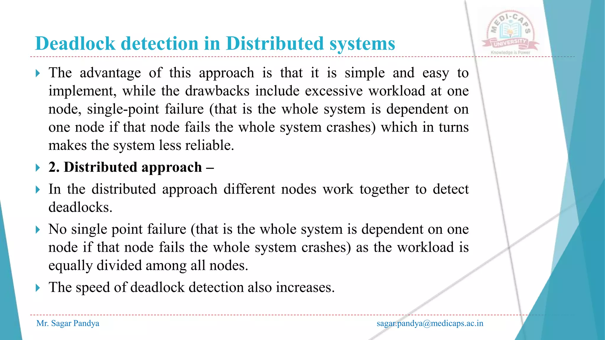 Deadlock detection in Distributed systems
Mr. Sagar Pandya sagar.pandya@medicaps.ac.in
 The advantage of this approach is that it is simple and easy to
implement, while the drawbacks include excessive workload at one
node, single-point failure (that is the whole system is dependent on
one node if that node fails the whole system crashes) which in turns
makes the system less reliable.
 2. Distributed approach –
 In the distributed approach different nodes work together to detect
deadlocks.
 No single point failure (that is the whole system is dependent on one
node if that node fails the whole system crashes) as the workload is
equally divided among all nodes.
 The speed of deadlock detection also increases.
 