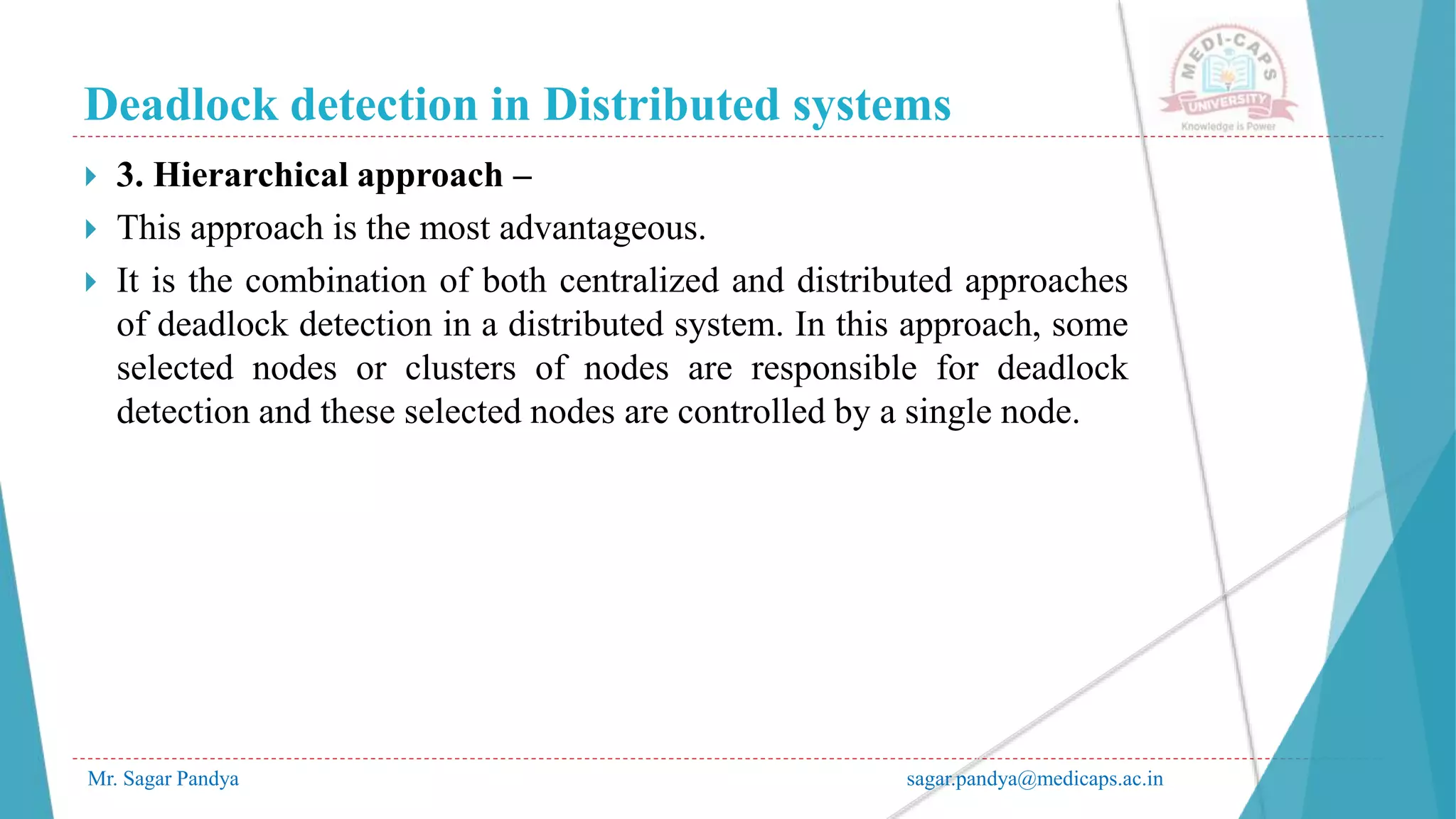 Deadlock detection in Distributed systems
Mr. Sagar Pandya sagar.pandya@medicaps.ac.in
 3. Hierarchical approach –
 This approach is the most advantageous.
 It is the combination of both centralized and distributed approaches
of deadlock detection in a distributed system. In this approach, some
selected nodes or clusters of nodes are responsible for deadlock
detection and these selected nodes are controlled by a single node.
 
