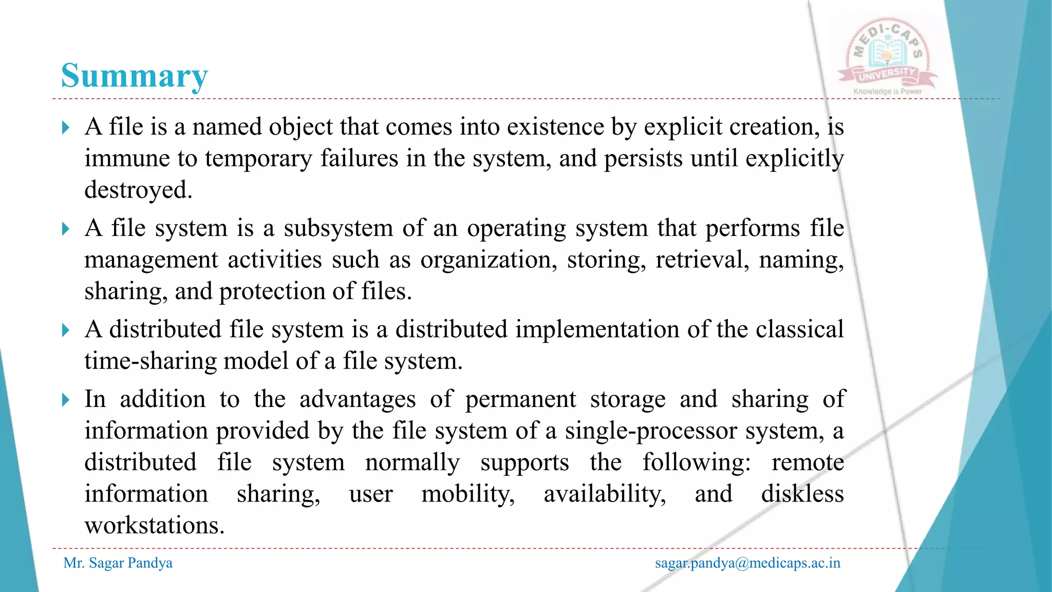 Summary
Mr. Sagar Pandya sagar.pandya@medicaps.ac.in
 A file is a named object that comes into existence by explicit creation, is
immune to temporary failures in the system, and persists until explicitly
destroyed.
 A file system is a subsystem of an operating system that performs file
management activities such as organization, storing, retrieval, naming,
sharing, and protection of files.
 A distributed file system is a distributed implementation of the classical
time-sharing model of a file system.
 In addition to the advantages of permanent storage and sharing of
information provided by the file system of a single-processor system, a
distributed file system normally supports the following: remote
information sharing, user mobility, availability, and diskless
workstations.
 